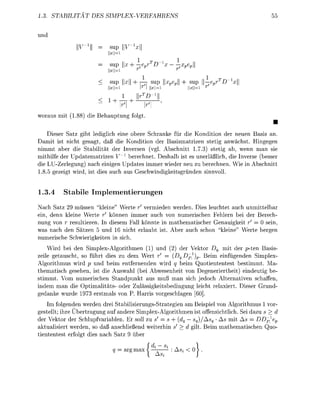 3      TABITA        DE        PLEVERF



                 -1        su     _1



                           s u — - e   v   r             :Xe

                                                                           -1
                           su          -j—- su      pe         su   —epr
                                               -1



worus mit 188 die B e t u          folt
                                                                                      •
     ieser atz bt ledilich e i e o e r e Schrake für die K d i t i o der neuen  sis
  amit ist ncht esagt, aß die Konditio der Basismatrizen stetig          ächst.     ge
 immt aber die Stailität der versen (vg. A c h n i t t 1.73) steti ab, wenn       n sie
mithilfe der      tematrizen ^ erechnet. Desalb ist es uerläßlich die Inverse besser
die    -Zerlegung) nach e i e n p d t e s immer wieder neu zu berechne Wie i     chnitt
1 8 5 ezeit wird, ist dies ch us Geschwindigkeitsnde sinnvoll


1.3.4     Stabile Implementierunge
N c h Satz 29 müssen "kleie" Werte r vermieden werden. Dies leuchtet ch unmittelbar
e i , denn kleine Werte    können immer auch von umerischen Felern bei der Berech-
    ng von r resultiere. I diesem Fall k n n t e in mthematischer Genauigkeit r = 0 sei
was nach den Sätze 5 u        6 nicht e r l t ist. A e r  ch chon "kleie" Werte er
  umerisch Schwierikeite       sich
    Wird bei den Simplex-Algorithme (1)           der Vektor q mit der p t e      asis
                                                      1
zeile getauscht, so f r t dies zu dem Wert r = (q.Dp )^. Beim einfügnden Simlex
Algorithmus wird p und beim entferende wird q beim Quotiententest estimmt
thematisch gesehen, ist die Auswhl (bei Abwesenheit von Degeneriertheit) eindeutig be
stimmt Vom numerischen Standpunkt aus muß man sich jedoch Alternativen schaffen,
indem man die Optimalitäts oder Zulässigkeitsbedingun leicht relaxiert   ieser Grund-
 ednke wurde 1973 erstmls von P arris v o r e s c h e n
    Im folgenden werden drei Stabilisierungs-Strategien am Beispiel von Alorithmus 1 vor
gestellt; ihre Übertraung auf andere SimplexAlgoritmen ist offensichtlich ei dazu s > d
der Vektor der Schlupfvariablen. Er soll zu s = s + (dq — sq)/Asq As mit As = DDp1e
aktualisiert werden, so daß anschließend weiterin s' > d gilt Beim mathematischen Quo
tiententest erfolgt dies nach S t z 9 er

                                rg ma          ——-       SJ   < 0
                                                As,;
 