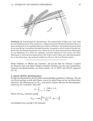 1.3. STABILITAT        DES       SIMPLEX-VERFAHRENS                                                     57




Abbildung 1.6: Stabilisierungen des Quotiententests. Das mathematische Verfahren nach (1.22) würde
die neue Basislösung auf den Kreis positionieren. Aufgrund des geringen Winkels der Stützhyperebenen an
diesem Schnittpunkt ist die zugehörige Basis jedoch schlecht konditioniert. Zur Stabilisierung werden daher
die um einen Betrag ö verschobenen Schranken betrachtet, die gepunktet und mit dunklerer Schraffur dar-
gestellt sind. Die Stabilisierung gemäß Ansatz 1 liefert den mit der Raute gekennzeichneten Schnittpunkt
als neue Basislösung, da in diesem die zugehörige verschobene Schranke als erste erreicht wird. Dieser
Schnittpunkt ist durch das Kreuz gekennzeichnet. Die Ansätze 2 und 3 wählen unter allen Schnittpunkten,
die vor dem Kreuz liegen, den numerisch stabilsten aus. Dieser ist durch das Dreieck markiert.



Dieses Verfahren ist offenbar das "stabilste", das mit der Idee der Toleranz S möglich
ist. Dennoch birgt auch dieses Verfahren dieselben Probleme wie das zuvor beschriebene.
Varianten des Quotiententests von Harris werden z.B. in MPSX und CPLEX eingesetzt
[12, 13].


3. Ansatz (SoPlex Quotiententest)
Es folgt eine Beschreibung des für SoPlex standardmäßig empfohlenen Verfahrens. Wie das
von Harris benötigt es auch zwei Phasen, wovon die zweite Phase mit der von Harris über-
einstimmt. Zur Bestimmung von Qmax wird jedoch erlaubt, daß sich die Schrankenüber-
schreitung um S verschärft. Setze also
                                    c _ j     5 , falls Si > di
                                     %
                                         Si — S sonst.
Damit wird Qmax bestimmt gemäß
                              „           f di — Si — 5i          1
                              Qmax = max t      —      : As» < 0 ^ .

Anschließend wird q gemäß (1.90) bestimmt.
 