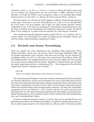 TEL            IDI                       PLEITHME


v e r w e n d , wobe k = xBi ür xBi < 0 u d k = 0 s o s t ist ieses LP behält s m i t s v i e
von der truktur des AusgangsLPs bei, wie es die Basis S zuläßt. Außerdem wird die
Schrank / im Laufe der Phase-1 weiter hochgesetzt, sofern es die jeweilige Basis zuläßt
  adurch kommt es nicht selten vor, daß ein LP ereits nach der Phase 1 gelöst ist.
    Per Konstruktion ist S für das LP (196) zulässig, so daß der primale Simlex gestartet
werden kann. Terminiert er mit einer Optimallösung von (1.96) so ist die optimale Basis
für (1.91) immer noch dual zulässig, und es kann der duale Simplex gestartet werden.
Andernfalls ist mit (1.96) auch das Ausgangs-LP unbeschränkt. Entsprechend kann auch
ein Pse-1-Problem durch Manipulation der Zielfunktion konstruiert werden, für das die
  asis 5 dual zulässig ist. n diesem Fall wird zunchst der duale implex verwendet
   Eine Implementierung für allgemeine Basen gemäß Abschnitt 1.2 gestaltet sich be
sonders einfach. Es muß lediglich eine andere Initialisierung der S c h n k e n erfolgen und
zwischen eiden Algorithmustyen umgeschaltet werden.


1.5         reiseln u n d dessen V e r m e i d u n
Wenn der primale oder duale Algorithmus eine unendliche Folge degenerierter Pivot
Schritte durchführt, spricht man vom Kreiseln. Das ist die einzige öglichkeit dafür, daß
ein SimplexAlgorithmus nicht terminiert. ies sieht man wie folgt: Es gibt maximal Q)
verschiedene Basen zum LP (1.1). Bei jedem nicht degenerierten PivotSchritt ändert sich
der Zielfunktionswert des Basislösungsvektors streng monoton fallend für den primalen
und streng monoton steigend für den dualen Algorithmus emnach kann die alte Basis
nie wieder angenommen werden, so daß maximal ^) — 1 nicht degenerierte PivotSchritte
  öglich sind. amit ist folgender Satz bewiesen

      SATZ 30
             ei Simpex-Algorithmus          ht termiiert,   kreiselt er

      ie Vermeidung des Kreiseins ist somit eine wichtige Anforderung für die Brauchbarkeit
von Simplex-Algorithmen. In [26] wird das Kreiseln zwar als ein rares Phänomen beschrie
ben, das in den meisten Implementierungen aufgrund numerischer Feler nicht auftrete und
somit nicht berücksichtigt zu werden brauche Heute werden Simplex-Algorithmen jedoch
vielfach für kombinatorische Optimierungsroleme eingesetzt, ei denen die Nebenedin
gungsmatrix oft nur aus Werten 0, 1 und         besteht und das LP sowohl primal als auch
dual degeneriert ist Die dabei auftretenden Basismatrizen sind häufig so gut konditioniert
daß die egeneriertheit auch numerisch erhalten l e i t Desalb kann das Kreiselrolem
nicht m e r unercksichtigt leiben.
   Es gibt eine R e i e theoretischer Ansätze [17, 99, 9 103], die ü e r pezielle Pricing und
Quotiententest verfahren ein Kreiseln ausschließen. In praktischen Implementierungen wer-
den sie jedoch kaum eingesetzt. Ein Grund dafür ist daß eine strikte Verwendung solcher
 