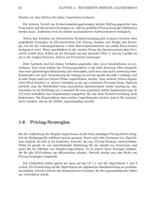 62                                        TEL 1. REIDIER                             PLEORITHME


Schrtte vo de       Stufte       jede         chalte      chsetzt.

  Ein weiter Vorteil von Kreiselvereidungsstategen mittels Shifng gegen           dem
Umschalten auf theoretisch S t a t e g e n st, daß d gewählte ing-Strateg beibehalten
weden kann. Außede         d en s t k e        odulater Seentwu           öglcht.

     N e e n den Arbiten zu             eoetischen Kreiselvermeidung g b t es kau Liteatur übe
p r a k t a b l e Strategien. I         b e s c h r e n Gll Murray, Sauders und W r g t eine Strate
   e, bei der de T o l e r a n z a r a e t e r 5 beim Harrs-Quotiententest mi jedem PivotSchrtt
hochgesetzt w d . Wenn anscheßend in de zweten                    ase des Quotententests kein Fort
schritt e i e l t wid, siften s e die Schranke um den aktuellen                , und da 5 öße st
als n de vorigen I t e a t o n , w d so e n Fotschrtt ezwungen.

    Zwei Nachtele sind b i diesem Vefahren gegen                dem zuvor beschrbenen zu ver
zechnen. Zum enen wchst de Toleanzparamete S mit jede Iteation.                            es entsprcht
ab einer glechzeitigen R e l a r u n g aer Schranken, auch wenn des icht notwendg wäre.
 nsbesondee st nach T e m i u n g d e Lösung bis auf das geade aktuelle zulässig, und
 n aller Regel muß ene w e t e e P a s e angeschlossen werden. Zum anderen hren degene
rierte Pivot-Schritte a. w e t e e V a b l e n n die um 5 relaxierte Schranke heran. Dadurch
schränkt man die W a l f r e i e i t b i m n u m e c h e n Quotententest wiede unnötig ein. Ins
besondee ist die Erhöhung von essentiell fü ine numerisch stabile Impleentierung. I
 57] wird scheßlich eine Gegeneispiel angegeben,               das diese K r e i s e l v e r d u n g nch
funktioniert. Di Konstukton eines solchen Gegenbispiels s c h t e t jedoch r r n d o m i
    te Ansätze w e s       r S l e x zugundegelegt wuden.




1.6           ricg-Straten

Be de Aufstellung der S i m l e A l g o i m e n wude im jeweiligen Pricing-Schritt ledg-
 ch e Bedingung fü w ä b a r e ndizes genannt. S m i t snd vele Varianten von Algoith-
  en öglch, die sch in der konketen Auswal, der sog. Pricng-Strategie, unterscheiden.
      i ist geade sie von entschidende Bedeutung ür die Anzahl von Iteratonen und
somi für di Effizenz von i m p l e x A l g o r e n . Es ist jedoch keine Strateg ekannt
    für alle L P P o l e e a   ffizentesten a t e t .    eshal weden nun ene       e von
     ng-Srategen vogestellt.

   Der nfchheit h a l e r gehen w dazu au das L 1.1 und die Algorithmen 1 und
zurück. Die Eweiterung au e A l g o e n mit allgemener Basisdastellung ist prblem
los öglich, fordet jedoch ine k o t e e Notaton       e d e zugundelegenden deen
nu v e c h l e n w r d e .
 
