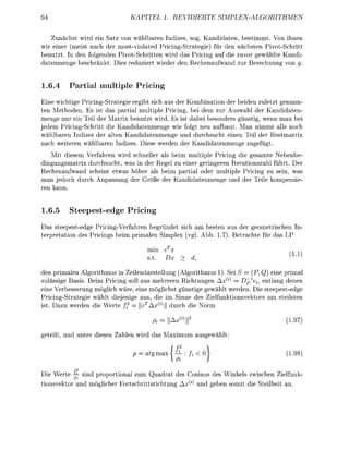 KAPITEL 1. REVIDIERTE                         SPLEX-LGORITHMEN

        unchst w i d ein Satz von wählbaen ndizes sog. Kanddaten bestimmt. Von ihnen
wir eine (meist nach de        ostviolated P n g - S t a t e g e ) fü den nchsten       votSchrtt
benutzt. In den folgenden PivotSchrtten w i d das Priing au die z u o r gewählte Kandi
d a t e n e n g e beschränt. Des eduz       ede den R e c h e n a u a n d zu B e c h n u n g von g.


1.6.4            rtial     ultiple           ricing
Eine wichtige P i c n g S t a t e g e e b t sich aus der Kobination de beden zuletzt genann
ten Metoden. Es ist das p a a l multple P i c n g , bei dem zu Auswal de Kanddaten
menge nu ein Teil de Matrix benutzt wird. Es st dabei esondes ünst wenn man be
jedem P r n g S c h r i t t die Kandidatenmenge wie folgt neu aufbaut. an nimmt alle noch
wählbaen Indizes de alten Kanddatenmenge und durchsucht einen Teil der R e s t a t
nach w e t e e n w l b a e n ndzes. Dese weden de          anddatenmenge zugefügt.
   Mit desem Verfahren       d schnelle als beim multiple P i c n g die gesamte Nebenb
dingungsatrix durchsuch was n de Regel zu ene g e n g e e n t e a t o n s z a l ührt. De
Rechenaufwand s c h n t etwas        als beim p a i a l ode multiple P n g zu sein, was
man jedoch durch npassung de         öße de   a n d d a t e n e n g e und de le   pens
 en kann.


1.6.5     Steepestedg                   ricing
Das steepestedge P i c i n g V e h r e n begründet sch a besten aus der geoetrischen
t e e t a t o n des P n g s b i m imalen implex gl. Abb. 1.7). B e t c h t e   das

                                              mi         cTx
                                                                                                        (i.i)
                                                                    d,

den pimalen A l g o u s in Zeilendastellung (Algorithmus 1). S S         (P Q) eine primal
                                                                       1
zulässige Bass. Beim r i n g soll aus mehreen Richtungen x^        Dp e entlang denen
  ne Verbesserung öglich w ä e , ine öglchst günstige gewhlt werden. D e steepestedge
Picing-Stategie     lt diejenge aus     e im Sinne des e l f u n o n s t o        stelsten
 st. Dazu weden d e W e t e ff = | | c | | durch
                                 J l     l              ll



                                               o = I                                                   (1.97
                                                   l   — I


getelt und unte          esen     len        d das           axim    ausgewlt

                                                               P           1                           (1.98
                                                       ax      — fi < 0
             2
          f
Die W t e — nd p o p o o n a l zu             Quadrat des Cosinus des W k e l s z w c h              Zielfk-
            Pi
 onsto       und     öglch      Fotschrttschtung                         und geben somit d   t e t    an.
 