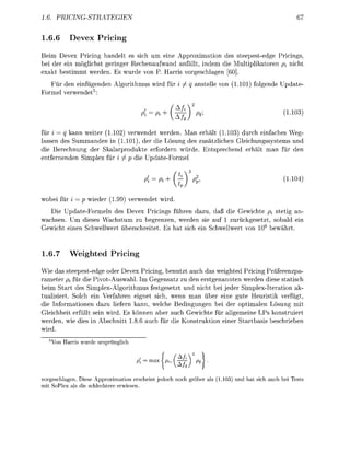 1.6.                    RICTEGIEN


1.6.                          rici

Beim Devex    cing handelt es sich u eine Appoximat     des steepest-ede P r n g
be de ei      ichst     inge Rechnaufwand anällt, indem    Multplkato    pi ch
exakt bestimm w e d e . Es wude     P. Harr  rgeschag      ]
   ü de e f ü g d e              A l m u s                            anstelle        1.1   f o l d e Upate
Foel   wedet5


                                                     fH + ( ! £ )      W                                1-1

ür i q kann weite 1.12)         w e d e t weden. Man erhält (1.13) durch enfaches W g -
 sse des Smmanden n (1.101 de               ösung des zusätzlche G l e c h n g s s y s t e s u
 e B e c h n u n g der Skalarpodute e o d e r n wüde. E n t s p c h d e r h l t    an        de
    r n d e n Simplex r i ^ p d e U p t e F o e l


                                                         Pi + (j                                        1-1

wobi f r i =            ede     1.99         w e d e t wid.
   Die U p d t e F o e l n des Devex P r i n g s führ                      zu     ß die Gewichte pi stetig an-
wachsen. m dieses Wachstum zu begrenzen, wede                              sie auf 1 zuckgesetzt, sobald e
Gewcht e n Schwellwe ü b e c h r t e t . Es hat sch                        n Schwellwe         06 bewährt.


1.6.7             igh                ricin

W e das steepestede ode Devex Picing            utzt a c h da weighted P c i n g r ä f e r z p a -
r a e t e pi fü    e PivotAuswah m G e g s a t z zu de erstgnannten werde iese s t c h
beim art des i m p l e x A l g m u s festgesetzt u ncht b jeder SimplexItera                  ak-
t u l i s t . olch      Verfahren eignet sich, wenn man über ne gute H e u s t i k v e r g
die I n f m a o e       zu lieern kann, welche Bedingnge bei de optimlen Lösung mi
Gleichht efüllt se wird. Es ö n n n ber a c h Gewchte r allgeeine Ps onstuie
weden, e des           Abschntt 1.8.    ch        Kost             r S a r t b s beschrebe
    d.
          arris               spglic


                                             i   =   j    ,   [^-zM    q



vorgeschlagen. Diese Approximation e r s c i n je                           als (11          sic              st
mit SoPlex als die schlechtere erwiesen.
 
