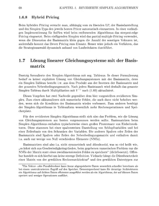 68                                 KAPITEL 1. REVIERTE                     SPLEX-LGORITHMEN

1.6.8      Hybrid Prici
Beim hybriden Pricing vrsucht man, a h ä n g g vom zu lsende LP, der B a s r s t e l l u n g
   d des Simplex-Typs den eweils b e t e Price    t a t i c h einusetzen. In eine vorläuf
gen Implementierung für SoPl wi beim e n t e r n d e Algorithmus das s t e e e s t e d g
Pricing eingesetzt Beim e i n f ü d e   impl w i d da       ti multipl Pricing v w e d e t
wenn die Dimension de          smatrix ei       n die A         der sonstig    eken i
andenfalls kommt d s D v e x Pricing m Einstz. Besse äre j e d c h ei            fan,
die S t t e i e u s h  namich a n a n von Lafzeitdate          urcht



1.7       Lösung linearer Gleichungssysteme mit der Basis-
           atrix
Dantzig formulierte den impex-Algorithmus mit sog. T a b a u s . In d i e r F u l i e r u n g
b e d r f es keine expliziten Lösung von Gleichungssystemen mit der        i i x , denn
ein Simplex-Tabau besteht i        aus dem Produkt us der Inversn de                 ix und
der gesamten       enbedingungatrix. Nach jedem B i s t u s c h w i d de                 mte
Simpex-Tab          urch Multiplition mit V~x nach (189        t l i e t
   Diees Vogehen h t zwei Nachteie g e n ü r dem hie vorgestellten reidierte Sim-
plex. Zum einen akkumuliere sich m e c h e Fehle die uch dann nicht behob we
den, wenn sich die Kondition de    asismatrix wieder v e s s e r t . Zu a n d e n b ö t i g t
der Simpex-Algoithmus      T a b f o m w e t l i c h meh Rechenopetion                  pei
chetz
     Für de revidierten impex-Algorithmus stellt sich ls                Probem wie die Lösung
von Gleichungssystemen m              ten vorgenommen wede           ollte Basismatizen beim
  implex-Agoithmus enthalten typicherweie e i e n großen Przentsatz von E h e i t k -
t o n . Diese       mmen bei e i e r s t e n w e i n arstellung von chlupfvariab        u  bei
ei      Zeienba      von den Schanke der Vaablen. Die ande               S t e n ode Zei  der
B a s i m a i x sin     alten ode Zeilen der N e b e n b e d i n g n g i x     d enthte   mit
  a. a c h nur we       von Null verschiede Eemente NN
     Bmatizen       d als ia. nicht symmetrisch       d dünnbesetzt was so vie heißt wie
   s l h n ich us   schwidigkeitsgrden, beim g e b e n e n numerchen Poblem nur die
NNEs der Matrix statt ein zweidimesional Feldes u speichern" (dichtesetzt. Offen
ba andet es sich hiebei m k e i e s t n g e Defiition. Vielmeh hängt die D n n b s e t z t h e i t
ei      M i x von de e w t e R e c h c h i t e u r 6     d den ewhlte       tepe              ur
     6
    Ein Vektor- oder Parallelrechner kann linear abgespeicherte Daten wesentlich schneller berechnen als
bei einem unstrukturierten Zugriff auf den Speicher. Dementsprechend kann für derartige Architekturen
ein Algorithmus auf dichten Daten effizienter ausgeführt werden als ein Algorithmus der auf dünnen Daten
operiert und weniger Operationen ausführt
 