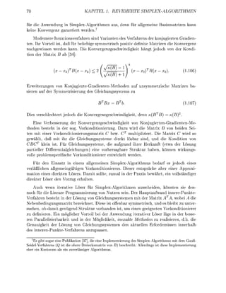 KATEL        1. REIERTE                   MPLEX-ALGORITHMEN


für die A n w e g n SimplexAlgoithme                 us d e n für l l m e e              B   i   z
kei Konv         g a a n t i e t weden. 7
    Modeere teationsfahr                      nd Varianten des V f a n s der konjgierten G d i e
ten. Ihr V t e i l i t , aß für b e l i e g e s y m m e t c h p o i t i definite Matize die Konvrgen
nachgewie         weden kann. Die o n v c h w i d i k e i t hängt j e d c h von der Kondi
tion de          ix B ab


                      xk           xk)<       ^3ß                    X   o   x   0   )               (110
                                                          lJ
Erweiterungen von Konugierte-Gdienten-Methoden a                         s y m m e t c h e M i z e n ba
 i e n a der S y m m e t i e r u n g de Gleichngssystem

                                                    = B                                              (110

Die     rschechtet j e d c h die K o n v g c h w i d i k e i t , denn
     E n e erbessrung der Konvegenzgeschwindikeit von K o n i e t e n - G r a d i e n t e M e
t h d e n beteht in der sog. Vorkonditionierung. D       w i d die M r i x B von beiden Sei
ten mit e i r Vorkonditionierungsmatrix C zw              ultiplizie Die Matrix C w i d s
  ewählt, d ß mit ih die Geichungssysteme direkt ösbar s , und die Kondition von
   BCT klein t Für Gleichungssysteme die aufgrud i h r r Hrkunft (etw der Lösung
partieller Dierentialgleichungn) eine vohersagbare Struktur a b n , önn           wirkung
volle poblempezifische       rkonditionie    n t w i c t weden.
   Für den      satz in e i e m llgemeinen Simpex-Agoithmus bed                           es jedoch eines
 rläßlichen allemeingültig       orkonditioniers Die  ntsäche                            r einer Approxi
mation ei   dirkte L ö r s      amit llte         de  axi ew                             ein vollständi
dite          de                ten.
    Auch wenn iterative Löse für Simpex-Algoithmen ausscheiden, könnten sie den-
noch für die Lineare Pogammierung von Nutzen sein. Der H a p t f w a n d innre-Punkte
V f a h e n beteht i de ösung von Gleichngssystemen mit de M i x ATA, wobei A die
N e b e n b e d i n g u n g t i x ezeichet Diee ist         nbar symmetrisch und e bleibt zu unte
suchen, ob damit nügend Sruktur vorhanden i                     m ein geeigneten Vorkonditionierer
   d e f i i e n . Ein mögicher Vorteil bei de Anwendung iteratier öser läge i de                sse
  n P l l e l i s i e b a r k e i t und in der öglichkeit, inexate Methoen zu r e s i e n , d die
G n a u k e i t de Lösung von Gleichngssysteme de k t l l                    fodess         i n n l
de n n P t e f a                            a n s s n .
   7
    Es gibt sogar eine Publikation [37], die eine Implementierung des Simplex-Algorithmus mit dem Gauß
Seidel-Verfahrens (Q ist die obere Dreiecksmatrix von B) beschreibt Allerdings ist diese Implementierung
eher ein Kuriosum als ein zuverlässiger Algorithmus
 