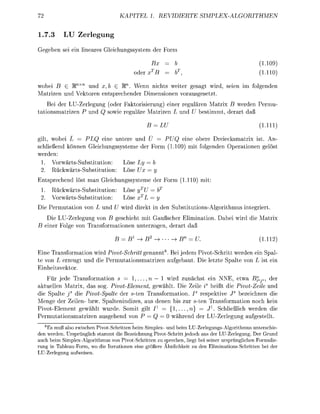KATEL         1. REIERTE                   MPLEALGITHME

1.7.3      LU          rlgu
           ei ei               eichngssystem der F

                                                   Bx                                          (110
                                            de                                                 (1110

wobei      £ R nx           x, £ R W n n nichts weite geagt wi                    eie     im   f d e
    ize                   n e e c h e d e Dimenonn v o u s e t z t
   Bei de L U - r l n g        oder F k t i s i e r u n g ) e i r r g u l    Matrix B werde Pe
 ationizen P                   owie     ule Mizen L                 d U     timmt d e t daß

                                                    = L                                         (1Hl

gil, wobei L    PLQ eine untere und Ü                             eine o b e Dreiecksmatrix ist
schlie     önn      eichngssysteme der F                   (110     mit f d e      peationn g
wede
 1.           Subtitution:        Ly = b
 2             Sustittion     L e Ux = y
        eche        st man Geichngssysteme der F                  (1110 mit
 1.                s-Substitution                 =b
 2                 Substittion                    =y
Die P e a t i o n von L        d U w i d d i t i de S u t i t t i o n A g o i t h m u s    nteie
    Die L U - r l e g n g von geschieht mit G u ß c h e Elimination.            abei w i d die M i x
   e i r F l von a n f a t i o n        t e o g n , d e t daß

                                    = B1^B2                                                    (111

E n e T a n f o a t i o n wird PivtSchri       nannt 8 Bei jedem Pivot-Schitt weden ei Spa
te von L ze              d die P e a t i o n i z e      f g b a t Die etzte   lte von L t ei
    heit
      ür jede Tranfrmation s            l , . . . , n — w i d z ä c h t ein NNE, etwa B?a^a, de
a k l l n M t r i x , das sog. PivotElement gewählt Die ei is heißt die Pivot-Zele und
die Spalte j die PivtSpalte der s-ten T r a n f r m t i o n .         r p e k t i v e J bezeichne die
Menge der Zeiln- bzw. S p a l t e i d i z e aus d e n b s zur te T a n s f o r a t i o n noch kein
PivotEleme          e w ä t wurde omit lt I1 = { l n } = J . chielich weden die
P e t i o n s m a i z e n usehe       von P = Q                   d de L U - r l n g a f g t e l l t
   8
    Es muß also zwischen Pivot-Schritten beim Simplex- und beim LU-Zerlegungs-Algorithmus unterschie
den werden. Ursprünglich stammt die Bezeichnung Pivot-Schritt jedoch aus der LU-Zerlegung. Der Grund
auch beim Simplex-Algorithmus von Pivot-Schritten zu sprechen, liegt bei seiner ursprünglichen Formulie
rung in Tableau-Form, wo die Iterationen eine größere Ähnlichkeit zu den liminationsSchritten bei der
LU-Zerlegung aufweisen
 