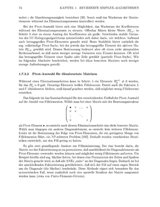 KATEL        1. REIERTE                 MPLEALGITHME

 obei e die Maschinenauigkeit       eichnet 39] Somit muß da               c h m de      Maix
 emente wähend de l i m i n a t i z e s s s k n t l l i e t weden
    Bei der Pivot-Auswah ietet ich eine Mglichkeit das Wachstum de K o z i e n t e n
während des iminationspozesses zu teuern. Offenbar f ü e n kleine Werte           ^  in
Schritt 3 ehe zu einem Anstieg der Koeffizienten als groß. erschieden stab           ian-
ten des LU-Zerlegungsalgoithmus unterscheiden ich dahe dain, mit welchem Aufwand
nach betagsgroßen Pivot-Eementen gesucht w i . Beste S t a i t ä t bietet natürlich die
 og. vollsändige PivotSuche, bei der jeweils das betragsgrößte Element der ativen Ma
 rix BfsJ gewählt w i . Dessen Betimmu        bedeutet ab     ft einen nicht azeptablen
Rechenafwand,      daß meist weniger s t e n Vaianten z       Einsatz kommen. Oft wird
da betragsgrößte Element einer Spalte ode Zeil gewäht (partielle PivotSuche). Wie
im folgenden Abchnitt eschieben weden ei d n n            etzten Matizen      ch weni
   ene Anfoderuen        tell


1.7.3.2   Pivot-Auswahl für dünnbesetzte Matrizen

Während eine         iminatinsschittes kann in Schitt 5 ein lemente B? +1     werden
für das Bf     0 g a t Derati Elemente heißen Fülelemente Damit auch die Faktoren L
und U d ü n n e t z t l e i e n   da      eachtet weden da   öglicht wenig Fülemente
enttehen
   Das folgende i t das Standardeispiel für den entscheidenden Einflß der Pivot-Auswah
   die A n z h l vo Fillementen    ä h t man bei einer Matix mit de B e e t z g s s t r u k t u r
                                                         



                                     V
als Pivot-Eement •, o entsteht nach diesem Eliminatinsschritt       eine dicht setzte Matrix
Wählt man hingegen ein andere Diagonalelement, so entteht            kein weiteres Fillelement
Leider ist die B e t i m m g der Folg von Pivot-ementen die         zur g i n g s t e n Menge vo
Fillelementen f ü , ein P-schwer        oblem [10] D e h a b        urden rschiedene Heuri
 tiken entwic         m den F l l g i n  haten.
     s g b t zwei grundlegende Ansätze zur Fillminimierun Der eine steht darin, die
Matrix worder Ftorisierung so z permutieren daß anschließend die Diagonalemente als
Pivot-emente verwendet werden können und möglichst wenig Fülelemente aftreten Ein
Beispie hiefür sind s     Skyline Slve bei denen eine Permtation de Zeilen und Spaten
de Matrix esucht wi            daß lle NNEs „nahe" an der Diagonalen liegen. Dadurch i t bei
der anschlieenden F a t o r i s i e r u g gewährleistet daß sich der Fill uf einen engen Beeich
um die Diagonale (die Skyline) beschänkt. Diee M e t h d e e i n e t sich b e n d e r s für den
symmetischen F l l , wenn zustzlich noch eine peziell Struktur de M a i x usgentzt
weden kann (etw vo F i n i t e e m e n t e G i t t e n )
 