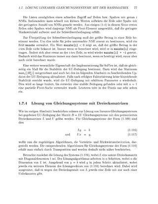 17. LÖSUNG LINEARER GLEICHUNGSSYSTEME                             MIT DER        BASISMATRIX


    Die Liten ermglichen einen schnellen Zugrf a f Zeien bzw Spaten mit enau i
N N E . Insbesonde kann schnell von kleinen W t e n auwä       die Zeile oder Spalte mit
der g i n g s t e n Anzahl von NNEs sucht weden Aus einigen (1-4) in diesem Sinne ersten
Zeilen oder Spalten w i d dasjenie NNE als Pivot-Element ausgewählt da die         ingste
Markowitzzahl fwei            nd die chwellwebedingu    füllt
    Zur Ü e r p f u n g der Schwellwertbedingung mu de größte Bet           in eine Zeie be
 timmt weden Um dies nicht für jedes untersuchte NNE r n e t zu bestimmen wird ein
  eld axabs v e l t e t . Ein Wert axabs [i]        0 zeigt an daß der größte Bet      in der
  ten Zeile nicht bekannt is mmer wenn e b e c h n e t wird, w i d e in axab [i] einge
tragen. Ändert sich abe etwas an der i t e n Z e i , so w i d wiede axab [i] = -1 g e t z t
Dadurch w i d das Maximum imme ur dann              timmt wenn e e n ö t i t w i d  vo
   ch nicht     echnet wurde
     Eine weitere wesentiche Eienschaft de Implementierung für S o e x ist, da sie gleich-
zeiti ein Maß für die Stabilitt de LU-Zerlegung bestimmt. Daz w i d da Maximum
m a x j l ß l } mitgrechnet nd auch ei den im folgenden Abchnitt z beschreibenden Up-
date der LU-Zerlegung ktulisiert. Falls nach efolgter Fktoriierung keine hinreichende
S t a i l i t t erreicht wurde wi die LU-erlegun mit erhöhtem Parameter u w i e d e h l t
Dies wird so lange iterier, bis entweder eine stabil Zrlegung g f n d e n der mit u —
eine patielle PivotSuche         wendet wurde Letzte    itt in de P x i nur sehr s t e n
ein


1.7.4      Lösng v n G l e i c h n g e m e m t                          D r a t r i z

Wie im vorigen Abchnitt          schieben müssen zur ösu von linearen Gleichungssystemen
 ei gegebener L U - r l e g u    de Matix B LU Gleichngssysteme mit den p e t i e t e n
Dreiecksmatizen          nd          t weden ür      eichgssysteme der F     (        ind
die

                                                                                                     11
                                           nd                                                        H

wofür nun die zugehören Algorithmen die Vowä         und Rückwärtssubstitti      da
   tellt werden Die entsprechenden Algrithmen für Geichngssysteme der F r      (110
     t man einfach durch T a n i t i   nd weden d e h a nicht nähe b c h i e e n
   Betachte zunächst die L s u n des System (1.116) wobei L eine untere Deiecksmatrix
mit D i a n a l e m e n t e n 1 sei. Der L ö s u g s l g r i t h m u s arbeiten in n Schitten wobei n die
Dimensio von L               Ausgehend von y                wid        in jedem chritt a k t s i e , wobei
jeweils ein weite         Eement de Lösungsveors von (1.116) beechnet wird. Dabei wir
ausgenutzt, da           ween de D e i e c k s g t a vo               jeweils eine eile mit nur    ch eine
Unkannten
 