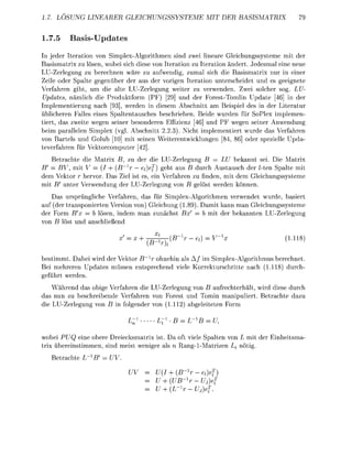 1.7. LÖSUNG LINEARER GEICHUNGSSYSTEME                       MIT DER    BASISMATRIX


1.7.5     Bas-Up
 n jeder Iteration        Simplex-Algorithmen sin zwei linare Gleichungssysteme mit der
Basismatri zu lösen, wobei sich diese von Iteration zu Iteration ändert. Jedesmal ei neue
LU-Zerlegung zu berechnen wäre zu aufwendi, zumal sich die Basismatri nur in einer
Zeile oder Spalte genüber der aus der vrigen Itertion unterscheidet und es geeignete
Verfahre gibt, um die alte LU-Zerle            weiter zu verwenden. Zwei slcher sog. LU
 Uates     nämlich die       duktform    F) [29] nd der ForestTomlin Update [46] in der
Implemetierung nach [93], werden in diesem Abschnitt am Beisiel des in der iteratur
üblicheren Falles e i e s Spaltentausches beschriebe. Beide wurden für SoPlex implemen-
tiert, d s zweite ween seier besonderen Effiziez [46] nd PF wegen seiner Anwendun
beim parallelen Simple         l. Abschitt 2.2.3) Nicht imlementiert wurde das Verfahre
von Bartels und G l u b 10 mit sei        Weiterentwicklu      [84, 86] oder sezielle Upd
teverfhre für V r c u t e r
   Betrachte die Matri B, zu der die LU-Zerlegng B            LU bekannt sei ie Matrix
B'   BV, mit V       (I + (B~1r — efief   eht aus B durch ustausch der /-ten palte mit
dem Vektor hervr. Das Ziel ist es, ei Verfhre zu fnden, mit dem G l e i c h u s s s t e m e
mit B' unter V e r w e d u g der LU-Zerle           e l s t werde könn
    Das u r s p r ü l i c h e Verfahren, d s für SimplexAgorithmen verwendet wurde, basiert
auf (der t r a n s p i e r t e n Version v n ) Gleichung (18 Damit kann man Gleichungssysteme
der F r m B = b lösen, i d e m an zuächst Bx                 b mit der bekannten LU-Zerle
          st u        anschließed

                                                     - e                             (111

bestimmt. Dabei wird der V e k t r B r ohehin als A / im Simplex-Agorithmus berechnet
Bei mehreren U p d t e s müsse ntspreched iele Krrekturschritte nach (1118 durch
 eführt werde
      hrend das obige Verfhren die LU-Zerlegun von B aufrechterhält, wird diese durch
da nun zu beschreibende Verfhren v F r e s t u d Tomin anipuliert. Betrchte d z u
die LU-Zerle       nB i        der     (1112)    eleitete   rm

                                                             U7

wobei PU eine obere Dreiecksmatrix ist Da ft iele Spalten von L mit der Eiheitsma-
trix ü b e r e i s t i m m e , s i d meist w e i e r ls ang1-Matrize Lj öti
   Betrchte L             V.

                                             +iB-ef
                                              U B U .
                                                   U.
 