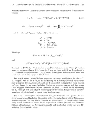1.7. LÖSUNG LINEARER GEICHUNGSSYTEME                            MIT DER      BASISMTRIX


Diese Matrix kann mit      ußscher Eliminati            ei    bere   reiecksmtrix Ü transfrmiert
werden:

                                                                     ^                    (111



              mit             +A       ej                        T


  b e i . . .           k + . . . . . .          ist. Setze


                                                   U,




Dann
                                            LU       LL




Diese Art von LU-Update führt somit zu neue Permutatinsmatrizen P und , zu einer
 eue permutierte oberen Dreiecksmtri U nd zu einer zusätzlichen Ran1-Matrix
 n+i. Da Gleichungssysteme mit           , +i un    direkt elöst werde könn kann an
  mit uch d     l e i c h u s s s t e m für ' l s e
      Der Vorteil dieser p d t e M e t h d e g e ü b e r der zuerst geschilderte ist, daß L
i . . weniger NNEs hat als Br)         so d ß die L s u n von Gleichunssystemen anschließen
eines gerineren Rechenaufwandes bedarf. Der Update selbst bedingt j e d c h e i n h h e r e
   ufwand, d der Vekt A per Gaußscher Elimination berechet werden muß. Der Vekt
    fällt h i n g e w ä h r e d des SimplexVerfhrens an, denn L r wird bei der Berechnun
von A / beötigt, muß als lediglich zwischengespeichert werde. Bei eschickter Speicher
verwltu          erfrdert dies icht e i l e i n K p i e r a n
       Der ForestTomli      pdate ist eine Vereiachung des BartelsGoloub Updtes. Bei letz
terem werden bei der Gußschen Elimination n (1119) eventuell noch weitere Zeilenpermu
t a t i n e n eingebaut, um e i e bessere Stabilit zu gewhrleisten. Bei Simplex-Agorithme
bringt dieser zusätzliche Aufwand i der R e l kei              rteil. Ohnehi wird die Stabi-
lität der (aktulisierten) LU-Zerle           überwcht, u      e b e f l l s e r f g t ei eue LU-
  erle                bschitt 8.5
 