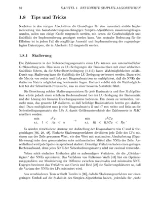 KAPITE       1. REVIERTE                       SIMPEXRITHMEN


1.        Tips und Tricks
Nachdem          de     o r i g n Abschnitten die r u d l a g e n für eine numerisch stabile Imple
mentierung v            sisdrstellungsunabhängigen SimplexAlgorithme z u s a m m e g e t r a
wurden, solle nun einge Kniffe vorgestellt werden, mit d e e n die Geschwindikeit und
Stabilität der mplementierung gesteigert werden kann Von zentraler B e d e u t u g für die
Effizienz ist i jedem Fall die s g f ä l t i     Auswahl und Implementieru         der z u r u d e
l e t e n D a t e p e , die i A b s c h i t t 3.   estellt werde


1.8.1      Skalierung
  ie Zahlenwerte in der Nebenbedingungsmatrix eines Ps k n n e n von unterschiedlicher
G ö ß e n r d u n g sein. Dies kann zu LU-Zerlegungen der B s i s m a t r i z e n mit einer schlechten
S t a b i l i t t führen, da die Schwellwertbedingung (1.115) kaum Wahlmöglichkeiten zuläßt
Durch sog. Skalierung kann die Stabilität der LU-Zerlegung verbessert werden. Dazu wird
die Matrix von rechts und links mit Dagonalmatrizen so multipliziert, daß die NNEs der
skalierten Matrix möglichst eng b e i e i n n d e r liegen. Dadurch erhöht sich die Wahlmöglich
keit bei der S c h w e l l w e r t P i t s u c h e , w s zu einer besseren S t b i l i t ä t führt
    Die Berechnung solcher Skalierungsmtrizen für jede Basismatrix und ihre Multiplika-
tion würde jedoch einen e r h h t e n Rechenaufwand bei der LU-Zerlegung der B a s i s m t r i
und der Lösung der l i n e r e n Gleichungssysteme bedeuten. U diesen zu vermeiden, ver-
sucht man, das gesamte P skalieren, s d ß beliebige Basismatrizen bereits gut skaliert
sind. Dazu multipliziert man je eine D i a g o l m a t r i x R und C von rechts und links an die
Nebenbedingungsmtri des LPs A, d m i t               ßenunterschiede der Zahlenwerte in RAC
nivelliert werden
            min                                         min               cC
             t     I <                                   t       l <     RAC

     Es wurden verschiedene Ansätze zur Aufstellung der Diagonalwerte von C und R vor
geschlgen [96, 28, 48]. Einfache Skalierungsverfahren d i i d i e r e n jede eile des LPs mit
einem aus der Zeile gewonnen Wert, wie den Wert mit m a x i m l e m Absolutbetrag (Equi
librierung) oder dem geometrischen oder rithmetischen Mittel aller NNEs der Zeile. An
schließend wird jede Spalte entsprechend skaliert. Derartige Verfahren haben einen geringen
R e c h e n u f w n d , denn jedes NNE der Nebenbedinungsmatrix wird nur z w e i m l verwendet
      Neben solch einfachen Methoden gibt es ufwendigere Verfahren, die die „Gleicha
tigkeit" der NNEs ptimieren: Das Verfahren von FulkersonWolfe [48] löst ein Optimie
r u n g s p r b l e m zur Minimierung der ifferenz zwischen maximalen und minimalen NNE.
Dagegen bestimmt das Verfahren von Curtis und Reid [28] die S k l i e r u n g s f k t r e n s , d ß
die V a r i n z der NNEs des Ps minimiert wird.
    Aus verschiedenen Tests schließt Tomlin in [96] daß die Skalierungsverfahren nur einen
geringen Einfluß uf die S t b i l i t t des S i m p l e x A l g r i t h m u s h b e n , jedenflls für hl
 