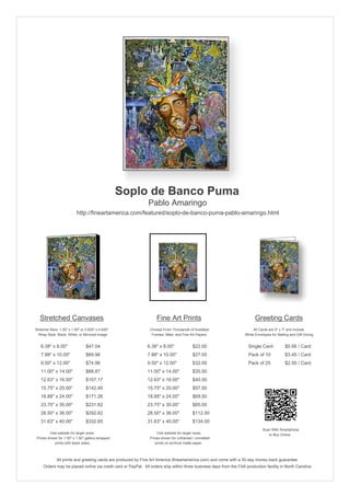 Soplo de Banco Puma
                                                               Pablo Amaringo
                           http://fineartamerica.com/featured/soplo-de-banco-puma-pablo-amaringo.html




   Stretched Canvases                                               Fine Art Prints                                       Greeting Cards
Stretcher Bars: 1.50" x 1.50" or 0.625" x 0.625"                Choose From Thousands of Available                       All Cards are 5" x 7" and Include
  Wrap Style: Black, White, or Mirrored Image                    Frames, Mats, and Fine Art Papers                  White Envelopes for Mailing and Gift Giving


   6.38" x 8.00"                 $47.04                       6.38" x 8.00"              $22.00                       Single Card            $5.95 / Card
   7.88" x 10.00"                $69.96                       7.88" x 10.00"             $27.00                       Pack of 10             $3.45 / Card
   9.50" x 12.00"                $74.96                       9.50" x 12.00"             $32.00                       Pack of 25             $2.50 / Card
   11.00" x 14.00"               $88.87                       11.00" x 14.00"            $35.50
   12.63" x 16.00"               $107.17                      12.63" x 16.00"            $40.50
   15.75" x 20.00"               $142.40                      15.75" x 20.00"            $57.50
   18.88" x 24.00"               $171.26                      18.88" x 24.00"            $69.50
   23.75" x 30.00"               $231.62                      23.75" x 30.00"            $85.00
   28.50" x 36.00"               $292.62                      28.50" x 36.00"            $112.50
   31.63" x 40.00"               $332.65                      31.63" x 40.00"            $134.00
                                                                                                                               Scan With Smartphone
         Visit website for larger sizes.                            Visit website for larger sizes.                               to Buy Online
 Prices shown for 1.50" x 1.50" gallery-wrapped                 Prices shown for unframed / unmatted
            prints with black sides.                               prints on archival matte paper.



              All prints and greeting cards are produced by Fine Art America (fineartamerica.com) and come with a 30-day money-back guarantee.
     Orders may be placed online via credit card or PayPal. All orders ship within three business days from the FAA production facility in North Carolina.
 