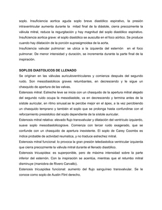 soplo. Insuficiencia aortica aguda soplo breve diastólico espirativo, la presión
intraventricular aumenta durante la mitad final de la diástole, cierra precozmente la
válvula mitral, reduce la regurgitación y hay magnitud del soplo diastólico espirativo.
Insuficiencia aortica grave: el soplo diastólico se ausculta en el foco aórtico. Se produce
cuando hay dilatación de la porción suprasigmoidea de la aorta.
Insuficiencia valvular pulmonar: se ubica a la izquierda del esternón            en el foco
pulmonar. De menor intensidad y duración, se incrementa durante la parte final de la
inspiración.


SOPLOS DIASTOLICOS DE LLENADO
Se originan en las válvulas auriculoventriculares y comienza después del segundo
ruido. Son mesodiastolicos graves retumbantes, en decrescendo y le sigue un
chasquido de apertura de las valvas.
Estenosis mitral: Estreche leve se inicia con un chasquido de la apertura mitral alejado
del segundo ruido ocupa la mesodiastole, va en decrescendo y termina antes de la
sístole auricular, en ritmo sinusal.se le percibe mejor en el ápex, a la vez percibiendo
un chasquido temprano y también el soplo que se prolonga hasta confundirse con el
reforzamiento presistolico del soplo dependiente de la sístole auricular.
Estenosis mitral relativa: elevado flujo transvalvular y dilatación del ventrículo izquierdo,
suave soplo mesodiastolicograve. Comienza con tercer ruido exagerado, que se
confunde con un chasquido de apertura inexistente. El soplo de Carey Coombs es
índice probable de actividad reumatica, y no traduce estrechez mitral.
Estenosis mitral funcional: lo provoca la gran presión telediastolica ventricular izquierda
que cierra precozmente la válvula mitral durante el llenado diastólico.
Estenosis tricuspidea: es superponible, pero de máxima intensidad sobre la parte
inferior del esternón. Con la inspiración se acentúa, mientras que el retumbo mitral
disminuye (maniobra de Rivero Carvallo).
Estenosis tricuspidea funcional: aumento del flujo sanguíneo transvalvular. Se le
conoce como soplo de Austin Flint derecho.
 