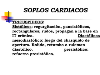 SOPLOS CARDIACOS TRICUSPIDEOS :  Sistólicos : regurgitación, pansistólicos, rectangulares, rudos, propagan a la base en IT crónica.  Diastólicos :  mesodiastólico : luego del chasquido de apertura. Rolido, retumbo o ruleman diastólico.  presistólico : refuerzo presistólico.  