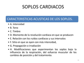CARACTERISTICAS ACUSTICAS DE LOS SOPLOS.
• A. Intensidad
• B. Tono
• C. Timbre
• D. Momento de la revolución cardiaca en que se producen
• E. Relación con los ruidos cardíacos y sus intervalos
• F. Sitio en que se oyen con más intensidad,
• G. Propagación o irradiación
• H. Modificaciones que experimentan los soplos bajo la
influencia de la respiración, del esfuerzo muscular de los
cambios de posición y del tratamiento.
SOPLOS CARDIACOS
14
 