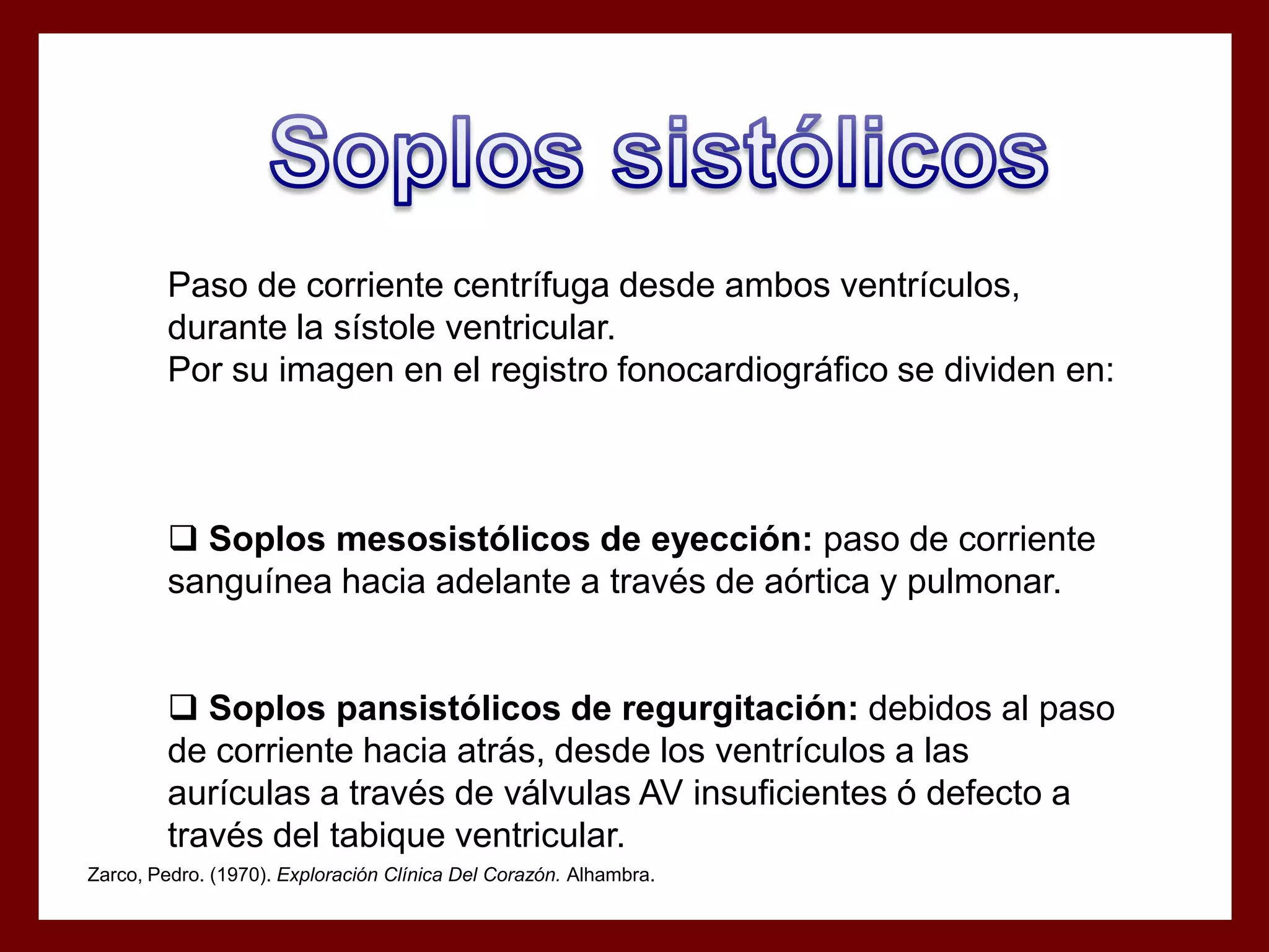 Paso de corriente centrífuga desde ambos ventrículos,
durante la sístole ventricular.
Por su imagen en el registro fonocardiográfico se dividen en:

 Soplos mesosistólicos de eyección: paso de corriente
sanguínea hacia adelante a través de aórtica y pulmonar.
 Soplos pansistólicos de regurgitación: debidos al paso
de corriente hacia atrás, desde los ventrículos a las
aurículas a través de válvulas AV insuficientes ó defecto a
través del tabique ventricular.
Zarco, Pedro. (1970). Exploración Clínica Del Corazón. Alhambra.

 