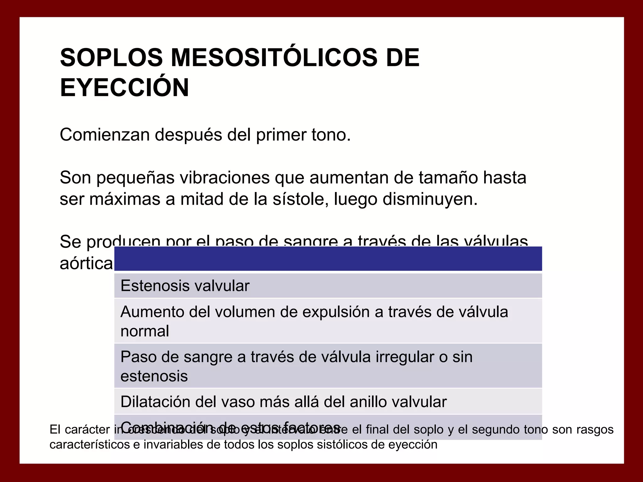 SOPLOS MESOSITÓLICOS DE
EYECCIÓN
Comienzan después del primer tono.
Son pequeñas vibraciones que aumentan de tamaño hasta
ser máximas a mitad de la sístole, luego disminuyen.
Se producen por el paso de sangre a través de las válvulas
aórticas y pulmonar en las siguientes condiciones:
Estenosis valvular
Aumento del volumen de expulsión a través de válvula
normal
Paso de sangre a través de válvula irregular o sin
estenosis
Dilatación del vaso más allá del anillo valvular
Combinación de y el intervalo entre
El carácter in crescendo del soplo estos factores el final del soplo y el segundo tono son rasgos
característicos e invariables de todos los soplos sistólicos de eyección

 