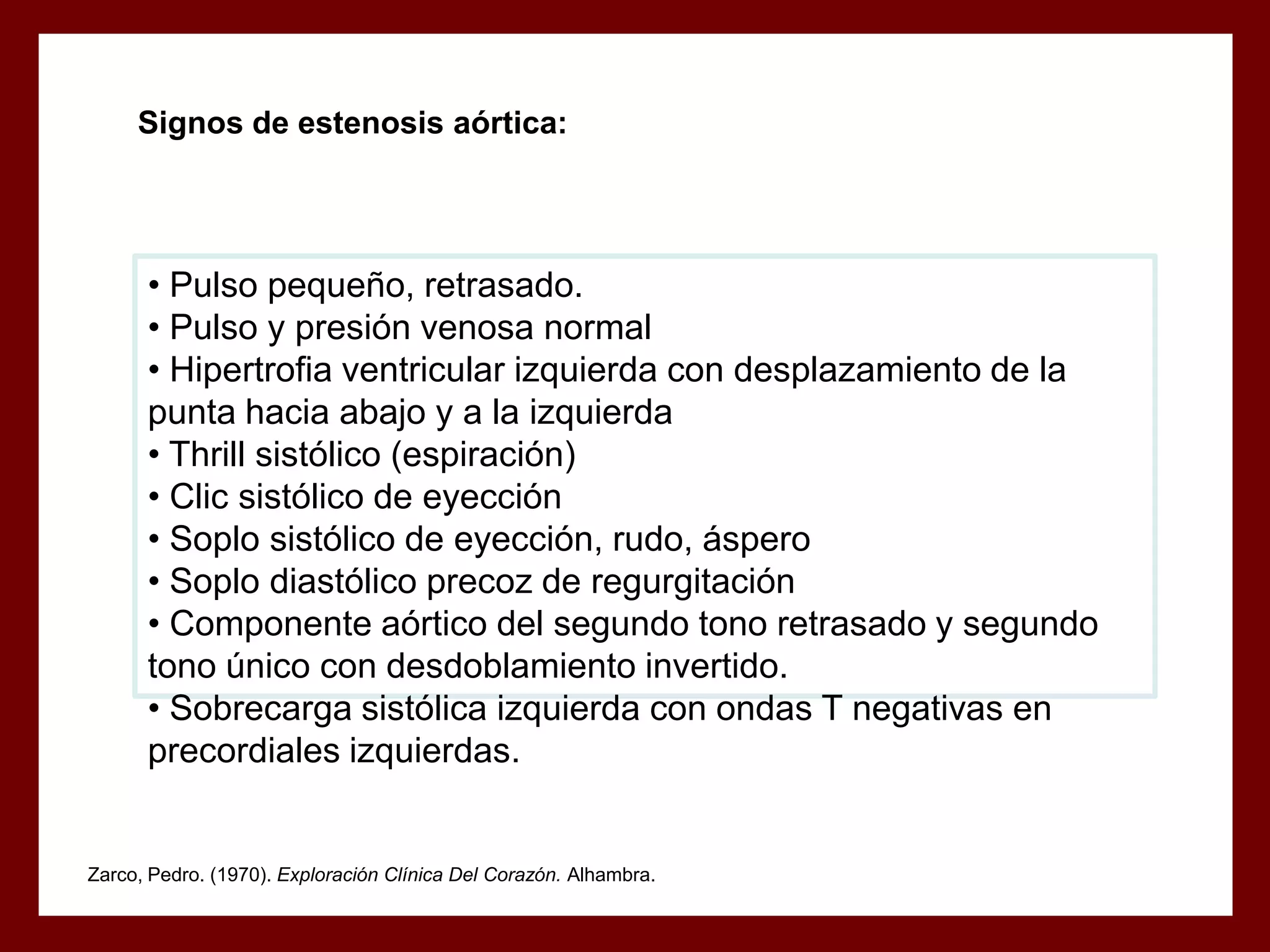 Signos de estenosis aórtica:

• Pulso pequeño, retrasado.
• Pulso y presión venosa normal
• Hipertrofia ventricular izquierda con desplazamiento de la
punta hacia abajo y a la izquierda
• Thrill sistólico (espiración)
• Clic sistólico de eyección
• Soplo sistólico de eyección, rudo, áspero
• Soplo diastólico precoz de regurgitación
• Componente aórtico del segundo tono retrasado y segundo
tono único con desdoblamiento invertido.
• Sobrecarga sistólica izquierda con ondas T negativas en
precordiales izquierdas.

Zarco, Pedro. (1970). Exploración Clínica Del Corazón. Alhambra.

 