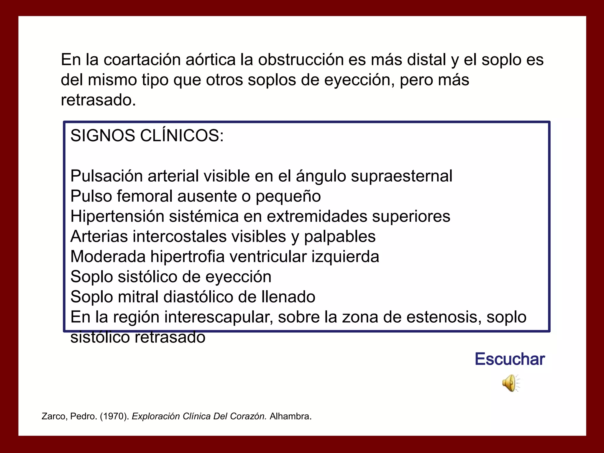 En la coartación aórtica la obstrucción es más distal y el soplo es
del mismo tipo que otros soplos de eyección, pero más
retrasado.
SIGNOS CLÍNICOS:
Pulsación arterial visible en el ángulo supraesternal
Pulso femoral ausente o pequeño
Hipertensión sistémica en extremidades superiores
Arterias intercostales visibles y palpables
Moderada hipertrofia ventricular izquierda
Soplo sistólico de eyección
Soplo mitral diastólico de llenado
En la región interescapular, sobre la zona de estenosis, soplo
sistólico retrasado
Escuchar

Zarco, Pedro. (1970). Exploración Clínica Del Corazón. Alhambra.

 