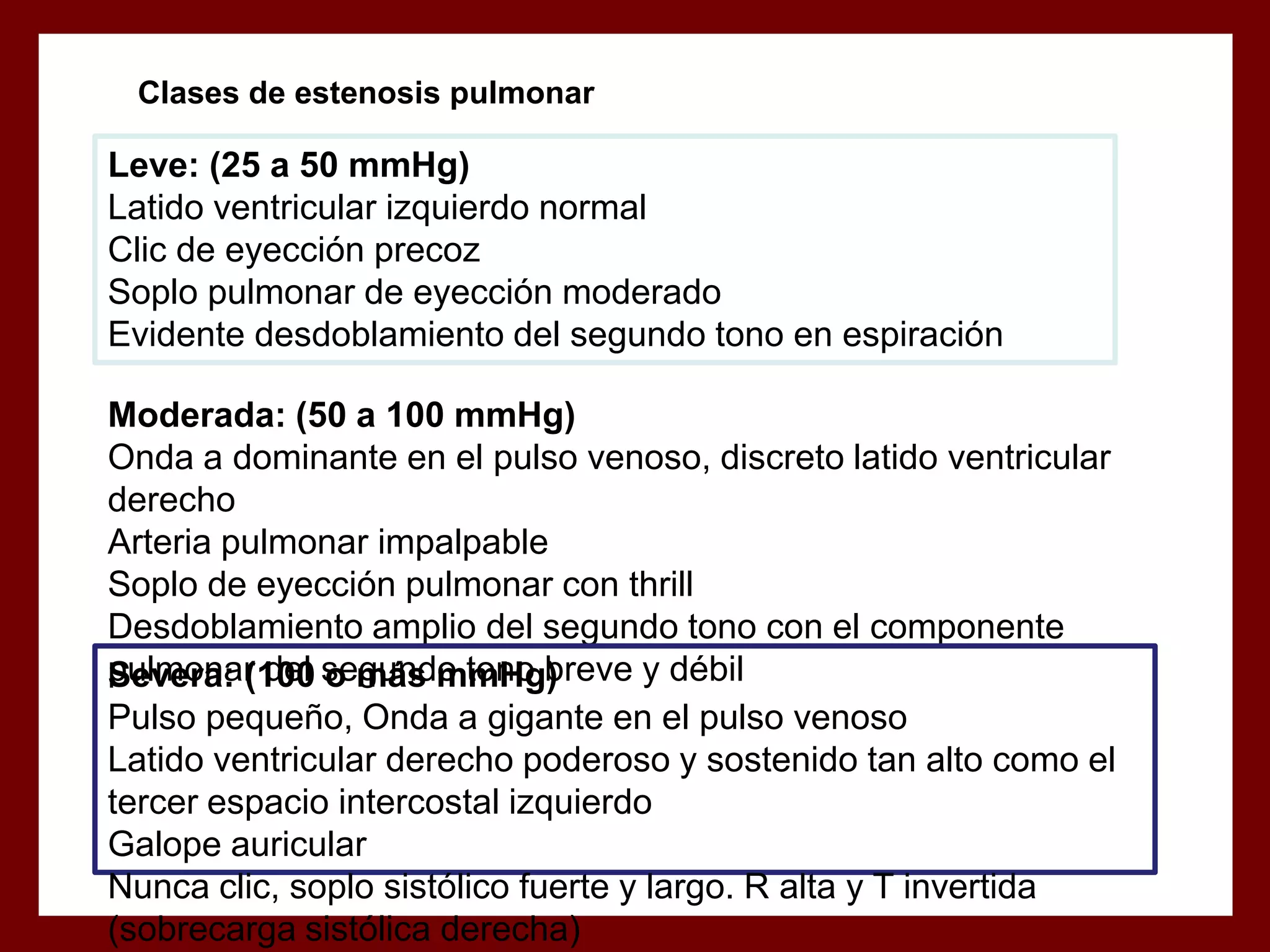 Clases de estenosis pulmonar

Leve: (25 a 50 mmHg)
Latido ventricular izquierdo normal
Clic de eyección precoz
Soplo pulmonar de eyección moderado
Evidente desdoblamiento del segundo tono en espiración
Moderada: (50 a 100 mmHg)
Onda a dominante en el pulso venoso, discreto latido ventricular
derecho
Arteria pulmonar impalpable
Soplo de eyección pulmonar con thrill
Desdoblamiento amplio del segundo tono con el componente
pulmonar del segundo tono breve y débil
Severa: (100 o más mmHg)
Pulso pequeño, Onda a gigante en el pulso venoso
Latido ventricular derecho poderoso y sostenido tan alto como el
tercer espacio intercostal izquierdo
Galope auricular
Nunca clic, soplo sistólico fuerte y largo. R alta y T invertida
(sobrecarga sistólica derecha)

 