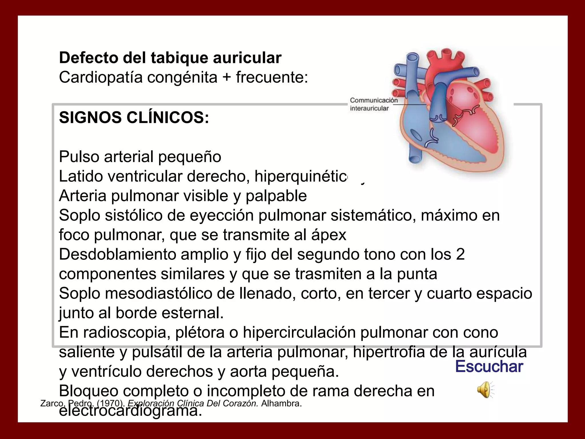 Defecto del tabique auricular
Cardiopatía congénita + frecuente:
SIGNOS CLÍNICOS:
Pulso arterial pequeño
Latido ventricular derecho, hiperquinético y tumultoso
Arteria pulmonar visible y palpable
Soplo sistólico de eyección pulmonar sistemático, máximo en
foco pulmonar, que se transmite al ápex
Desdoblamiento amplio y fijo del segundo tono con los 2
componentes similares y que se trasmiten a la punta
Soplo mesodiastólico de llenado, corto, en tercer y cuarto espacio
junto al borde esternal.
En radioscopia, plétora o hipercirculación pulmonar con cono
saliente y pulsátil de la arteria pulmonar, hipertrofia de la aurícula
Escuchar
y ventrículo derechos y aorta pequeña.
Bloqueo completo o incompleto de rama derecha en
Zarco, Pedro. (1970). Exploración Clínica Del Corazón. Alhambra.
electrocardiograma.

 