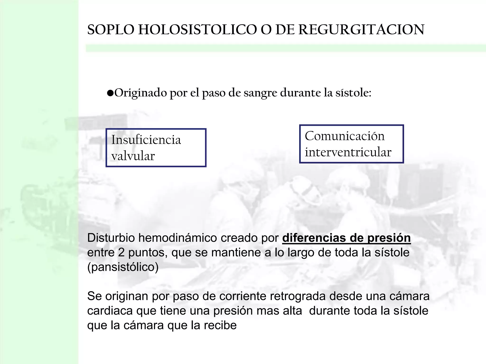 SOPLO HOLOSISTOLICO O DE REGURGITACION

•Originado por el paso de sangre durante la sístole:

Insuficiencia
valvular

Comunicación
interventricular

Disturbio hemodinámico creado por diferencias de presión
entre 2 puntos, que se mantiene a lo largo de toda la sístole
(pansistólico)
Se originan por paso de corriente retrograda desde una cámara
cardiaca que tiene una presión mas alta durante toda la sístole
que la cámara que la recibe

 