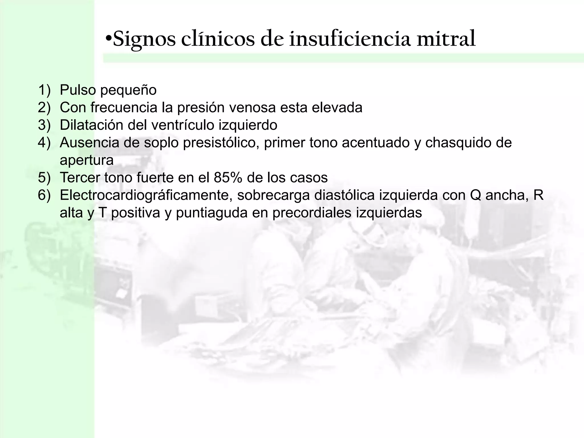 •Signos clínicos de insuficiencia mitral
1)
2)
3)
4)

Pulso pequeño
Con frecuencia la presión venosa esta elevada
Dilatación del ventrículo izquierdo
Ausencia de soplo presistólico, primer tono acentuado y chasquido de
apertura
5) Tercer tono fuerte en el 85% de los casos
6) Electrocardiográficamente, sobrecarga diastólica izquierda con Q ancha, R
alta y T positiva y puntiaguda en precordiales izquierdas

 