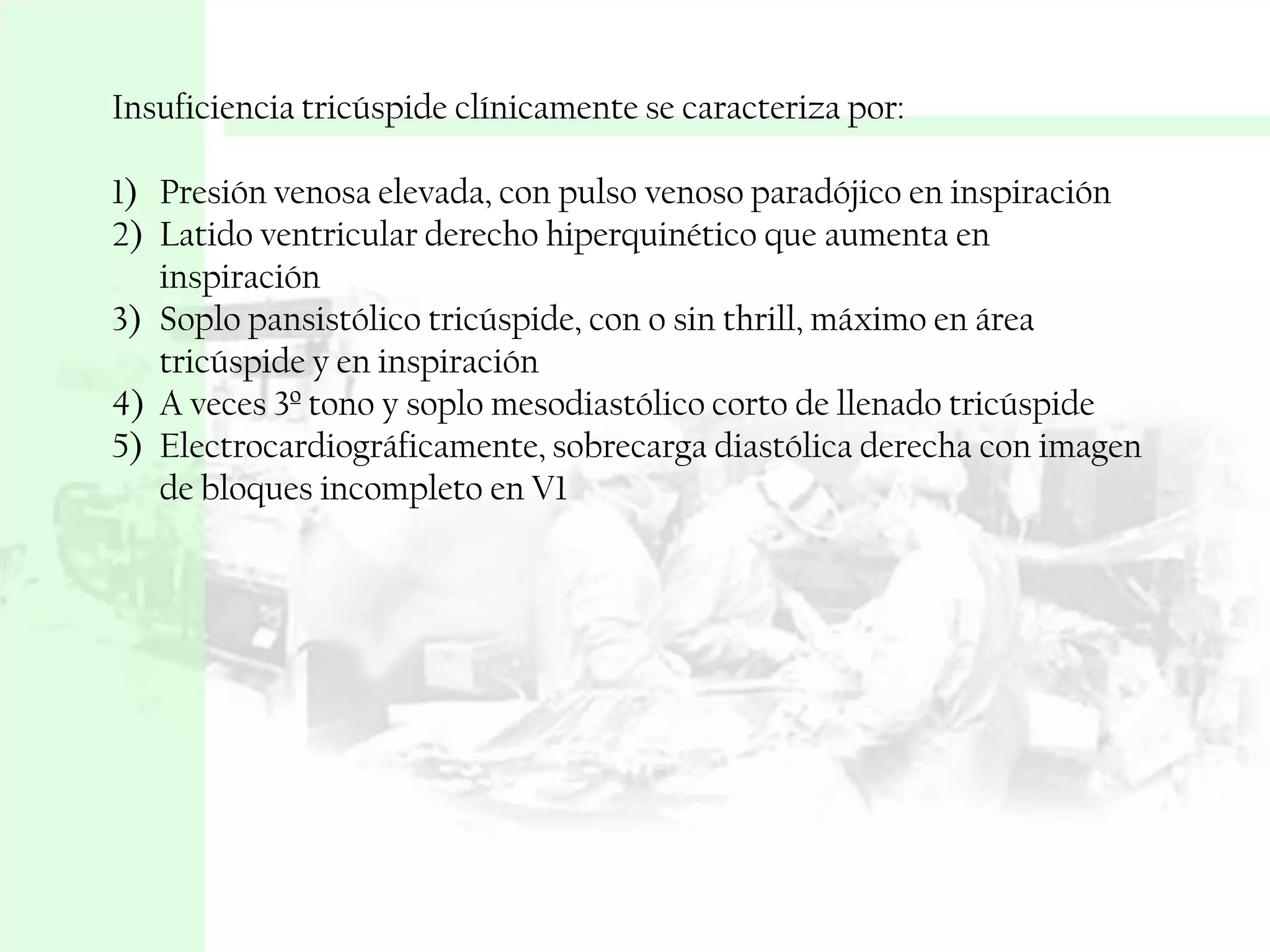 Insuficiencia tricúspide clínicamente se caracteriza por:
1) Presión venosa elevada, con pulso venoso paradójico en inspiración
2) Latido ventricular derecho hiperquinético que aumenta en
inspiración
3) Soplo pansistólico tricúspide, con o sin thrill, máximo en área
tricúspide y en inspiración
4) A veces 3º tono y soplo mesodiastólico corto de llenado tricúspide
5) Electrocardiográficamente, sobrecarga diastólica derecha con imagen
de bloques incompleto en V1

 