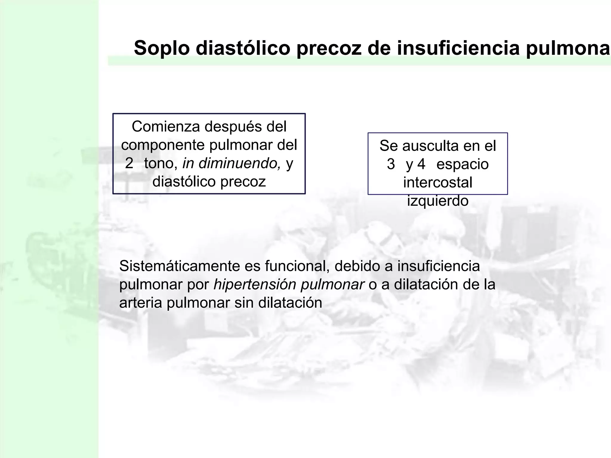 Soplo diastólico precoz de insuficiencia pulmonar

Comienza después del
componente pulmonar del
2 tono, in diminuendo, y
diastólico precoz

Se ausculta en el
3 y 4 espacio
intercostal
izquierdo

Sistemáticamente es funcional, debido a insuficiencia
pulmonar por hipertensión pulmonar o a dilatación de la
arteria pulmonar sin dilatación

 
