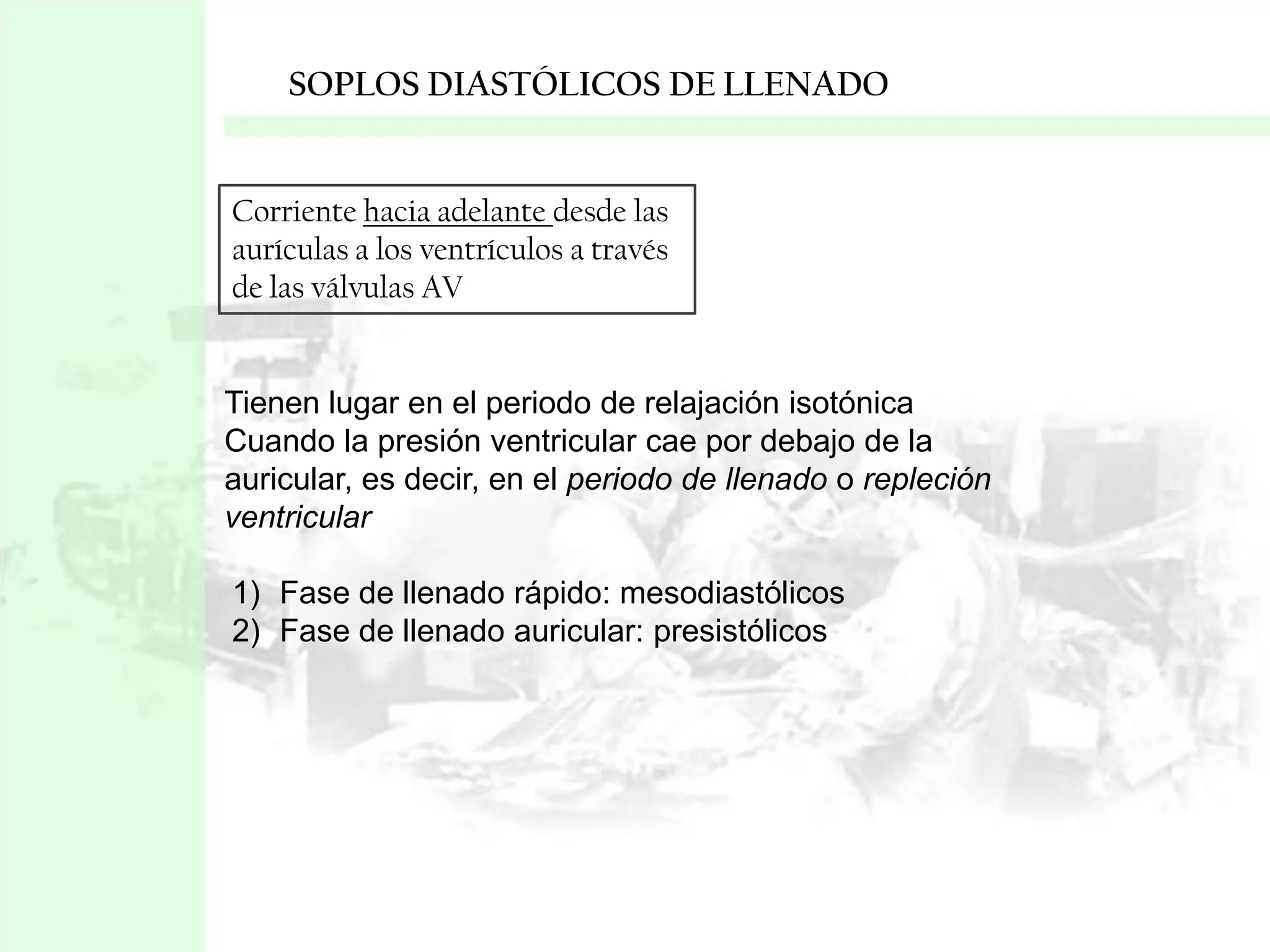 SOPLOS DIASTÓLICOS DE LLENADO

Corriente hacia adelante desde las
aurículas a los ventrículos a través
de las válvulas AV

Tienen lugar en el periodo de relajación isotónica
Cuando la presión ventricular cae por debajo de la
auricular, es decir, en el periodo de llenado o repleción
ventricular
1) Fase de llenado rápido: mesodiastólicos
2) Fase de llenado auricular: presistólicos

 