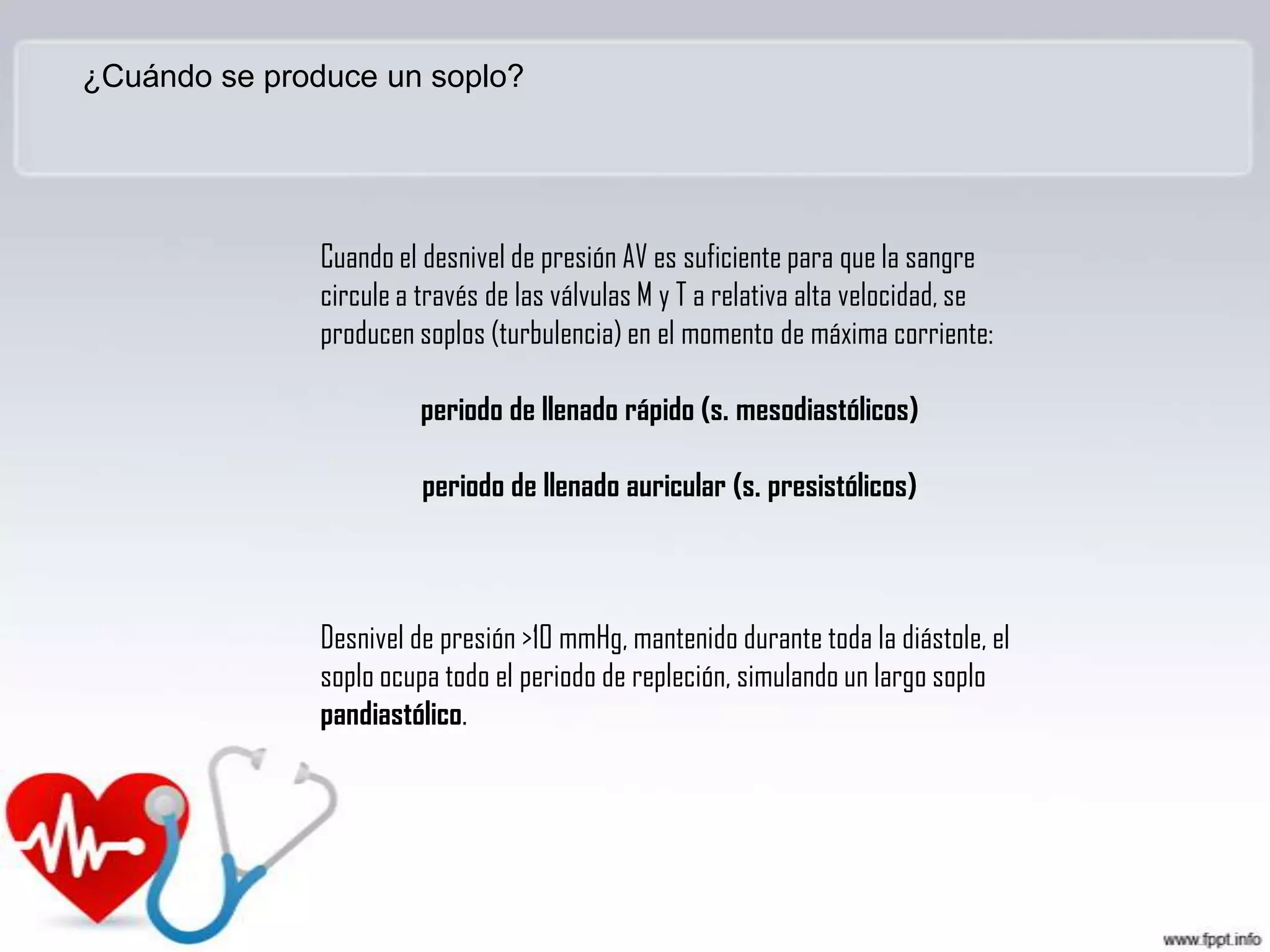 ¿Cuándo se produce un soplo?

Cuando el desnivel de presión AV es suficiente para que la sangre
circule a través de las válvulas M y T a relativa alta velocidad, se
producen soplos (turbulencia) en el momento de máxima corriente:
periodo de llenado rápido (s. mesodiastólicos)

periodo de llenado auricular (s. presistólicos)

Desnivel de presión >10 mmHg, mantenido durante toda la diástole, el
soplo ocupa todo el periodo de repleción, simulando un largo soplo
pandiastólico.

 