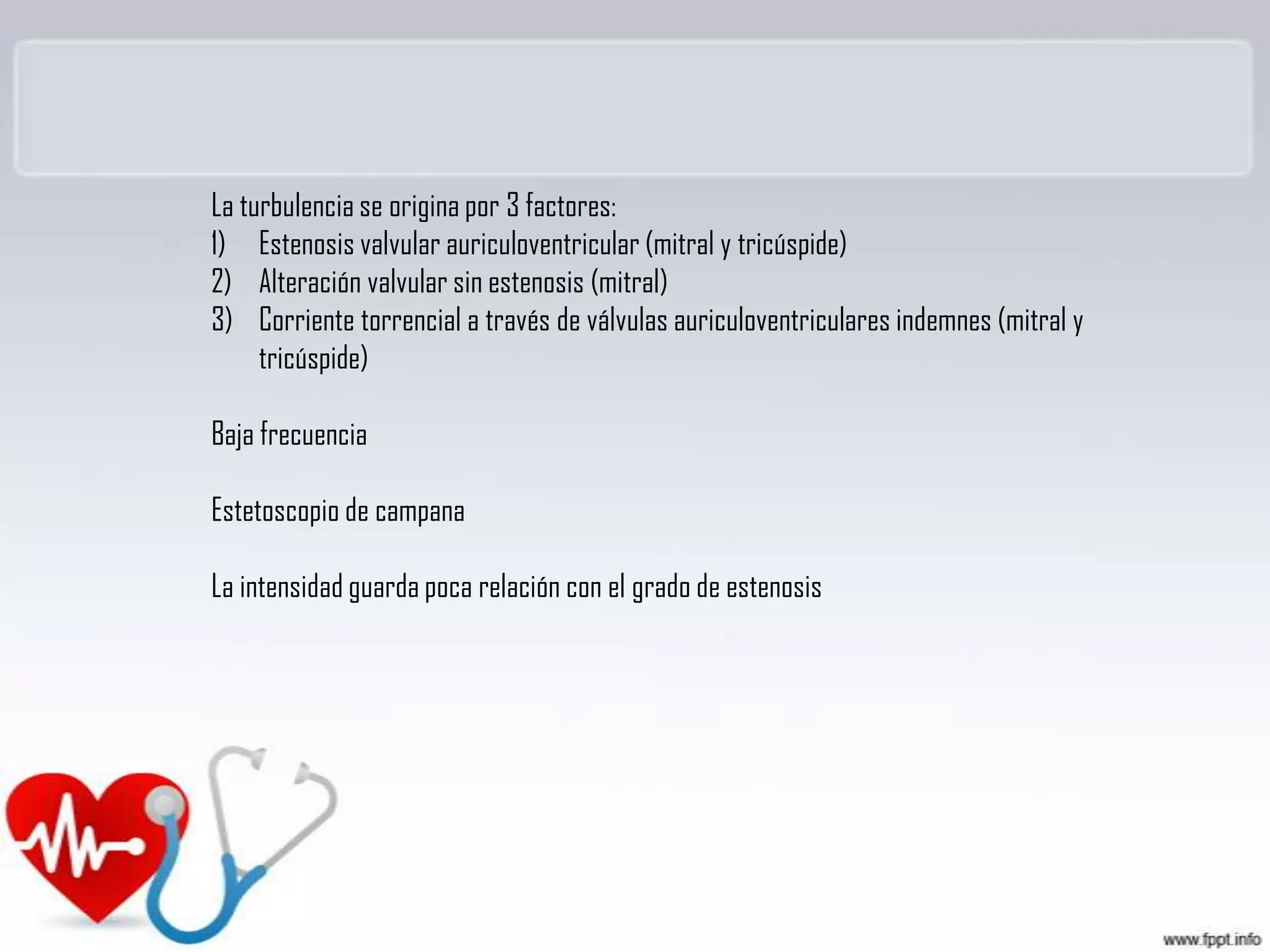 La turbulencia se origina por 3 factores:
1) Estenosis valvular auriculoventricular (mitral y tricúspide)
2) Alteración valvular sin estenosis (mitral)
3) Corriente torrencial a través de válvulas auriculoventriculares indemnes (mitral y
tricúspide)
Baja frecuencia
Estetoscopio de campana
La intensidad guarda poca relación con el grado de estenosis

 