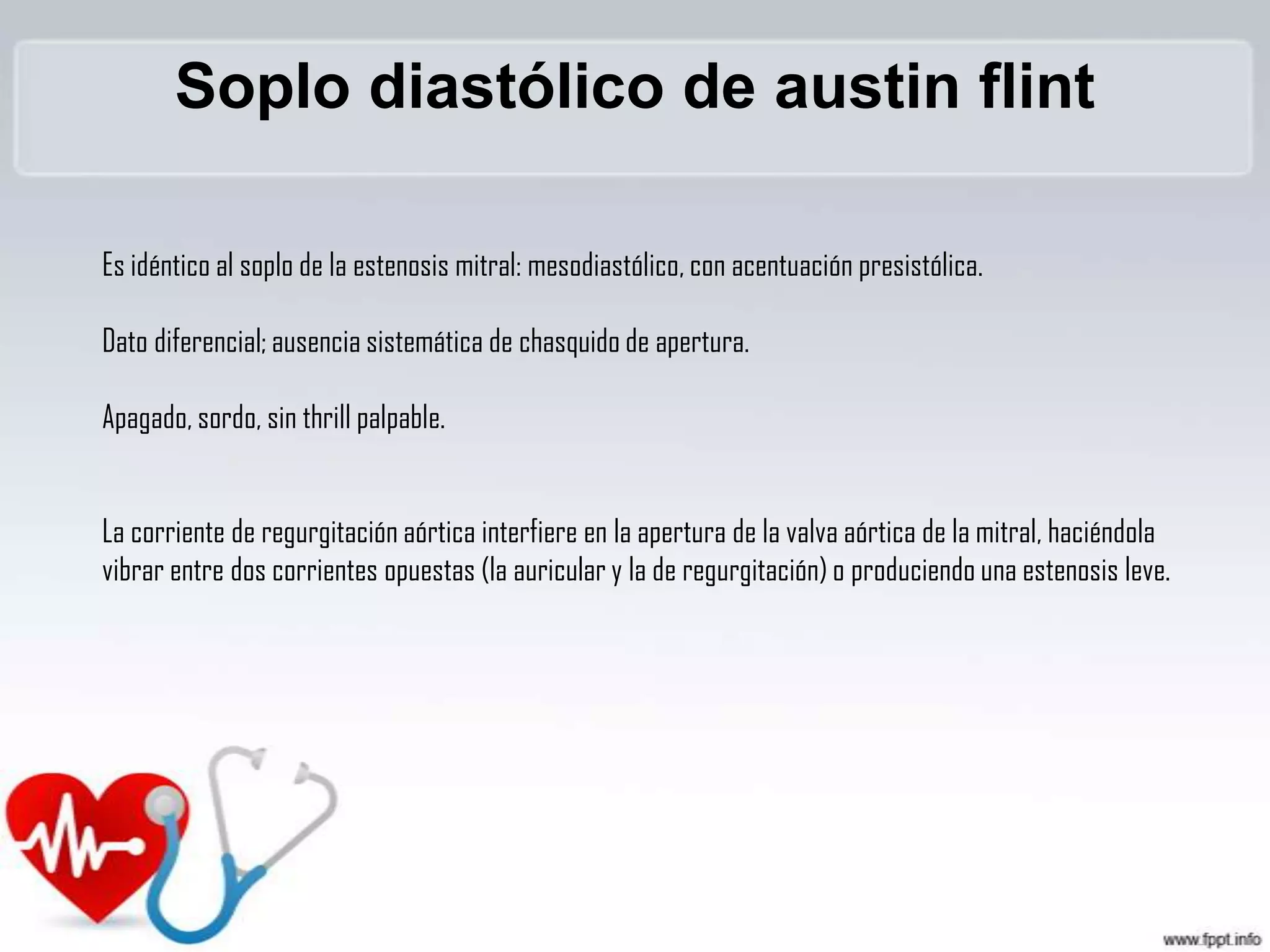 Soplo diastólico de austin flint
Es idéntico al soplo de la estenosis mitral: mesodiastólico, con acentuación presistólica.

Dato diferencial; ausencia sistemática de chasquido de apertura.
Apagado, sordo, sin thrill palpable.
La corriente de regurgitación aórtica interfiere en la apertura de la valva aórtica de la mitral, haciéndola
vibrar entre dos corrientes opuestas (la auricular y la de regurgitación) o produciendo una estenosis leve.

 