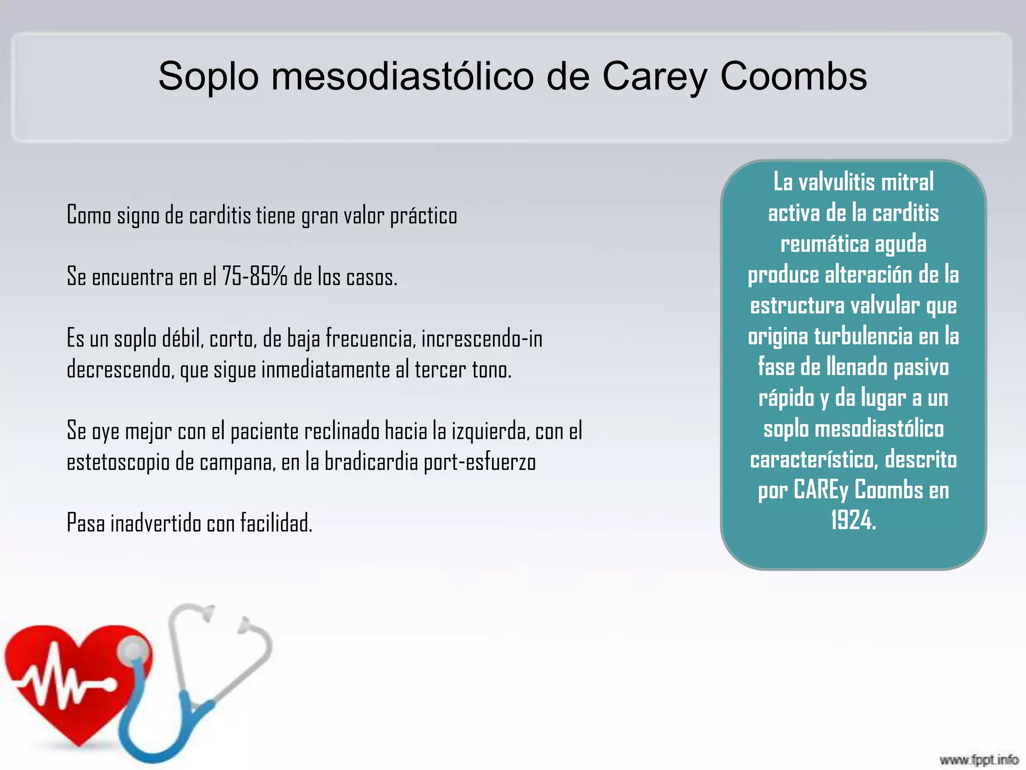 Soplo mesodiastólico de Carey Coombs

Como signo de carditis tiene gran valor práctico

Se encuentra en el 75-85% de los casos.
Es un soplo débil, corto, de baja frecuencia, increscendo-in
decrescendo, que sigue inmediatamente al tercer tono.
Se oye mejor con el paciente reclinado hacia la izquierda, con el
estetoscopio de campana, en la bradicardia port-esfuerzo
Pasa inadvertido con facilidad.

La valvulitis mitral
activa de la carditis
reumática aguda
produce alteración de la
estructura valvular que
origina turbulencia en la
fase de llenado pasivo
rápido y da lugar a un
soplo mesodiastólico
característico, descrito
por CAREy Coombs en
1924.

 
