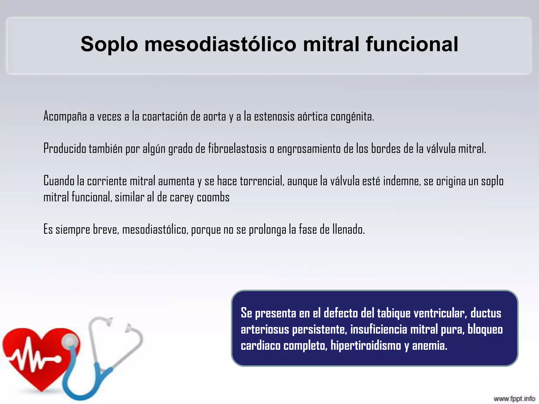 Soplo mesodiastólico mitral funcional
Acompaña a veces a la coartación de aorta y a la estenosis aórtica congénita.

Producido también por algún grado de fibroelastosis o engrosamiento de los bordes de la válvula mitral.
Cuando la corriente mitral aumenta y se hace torrencial, aunque la válvula esté indemne, se origina un soplo
mitral funcional, similar al de carey coombs
Es siempre breve, mesodiastólico, porque no se prolonga la fase de llenado.

Se presenta en el defecto del tabique ventricular, ductus
arteriosus persistente, insuficiencia mitral pura, bloqueo
cardiaco completo, hipertiroidismo y anemia.

 