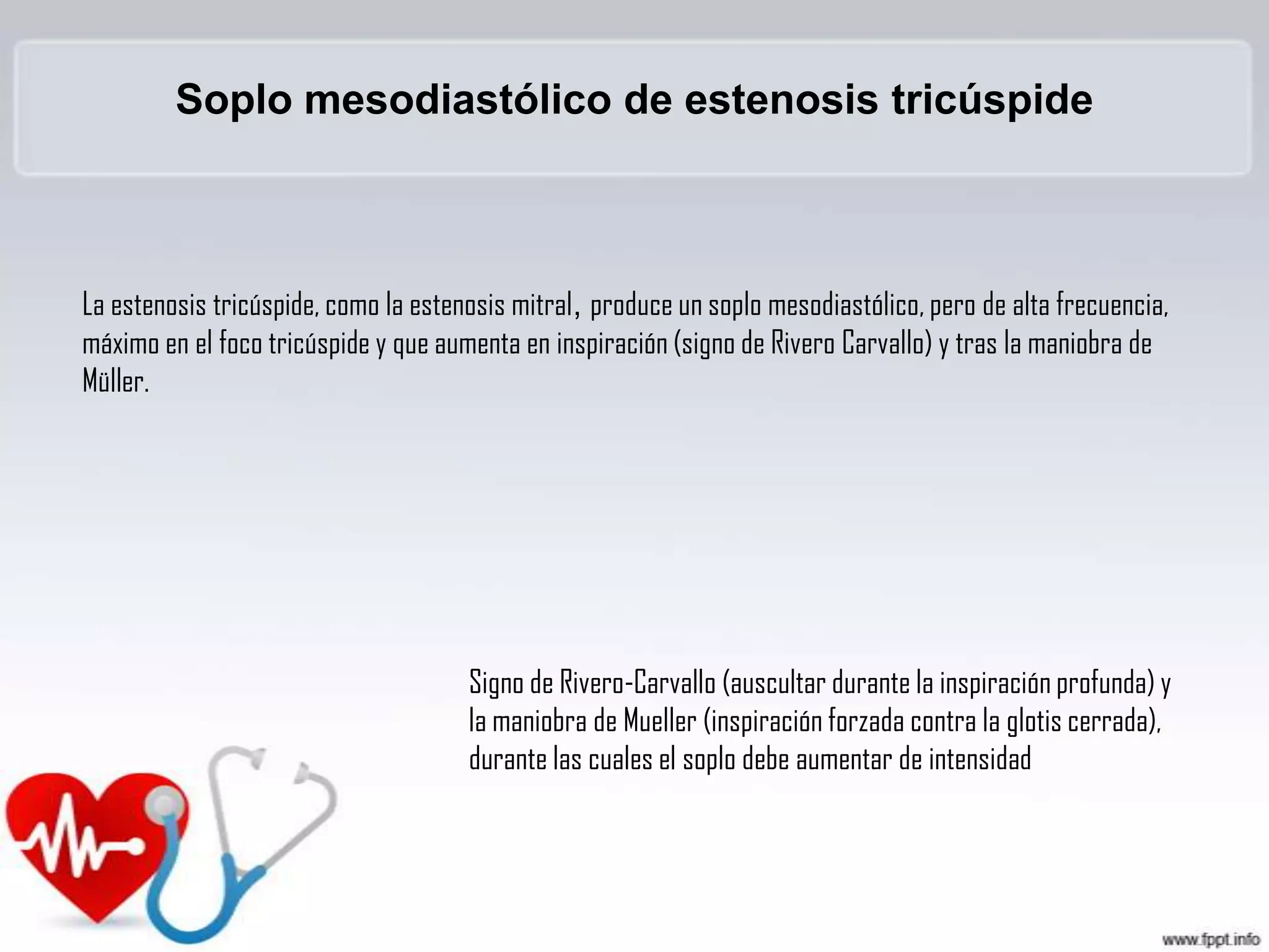 Soplo mesodiastólico de estenosis tricúspide

La estenosis tricúspide, como la estenosis mitral, produce un soplo mesodiastólico, pero de alta frecuencia,
máximo en el foco tricúspide y que aumenta en inspiración (signo de Rivero Carvallo) y tras la maniobra de
Müller.

Signo de Rivero-Carvallo (auscultar durante la inspiración profunda) y
la maniobra de Mueller (inspiración forzada contra la glotis cerrada),
durante las cuales el soplo debe aumentar de intensidad

 