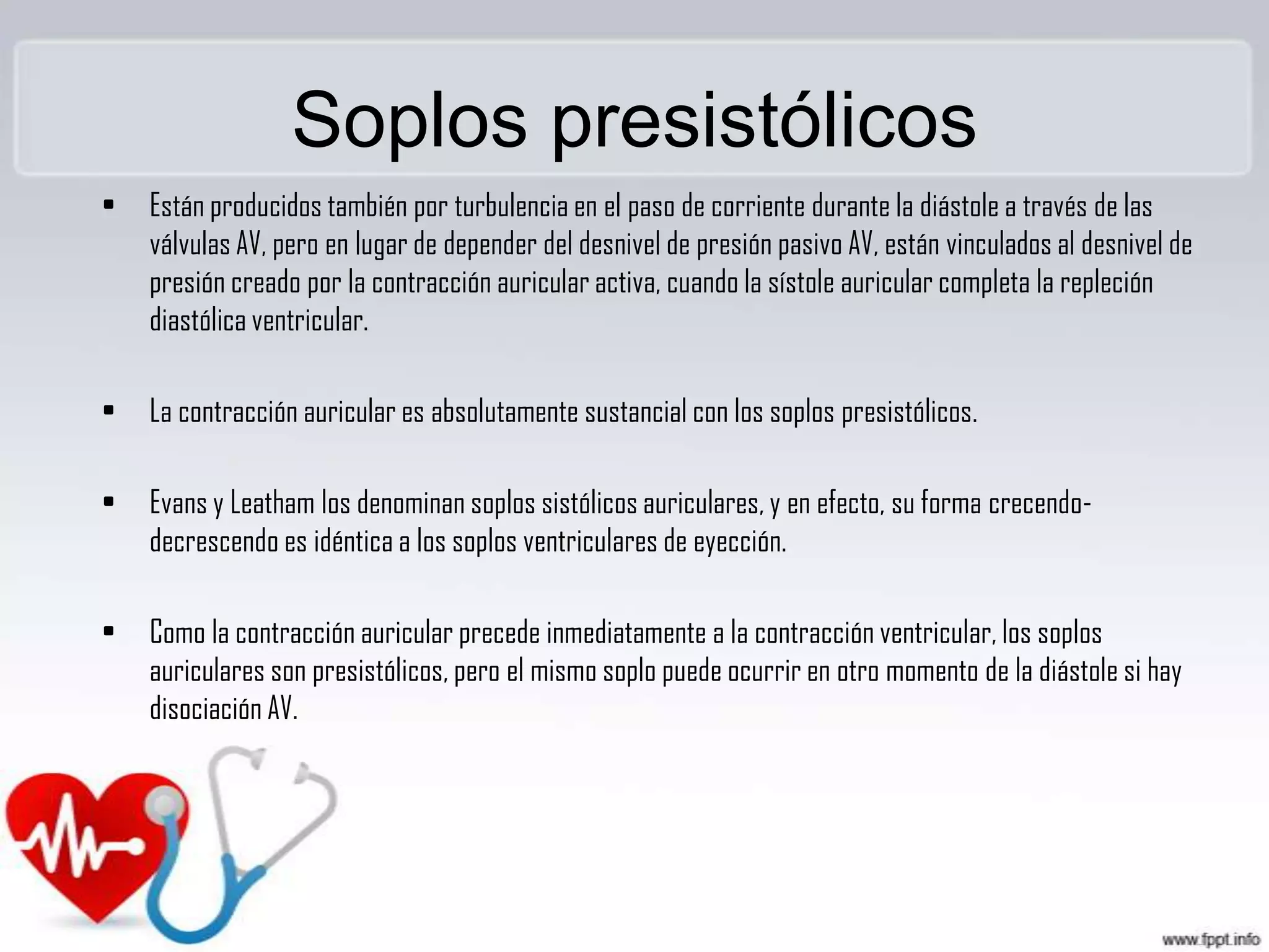 Soplos presistólicos
•

Están producidos también por turbulencia en el paso de corriente durante la diástole a través de las
válvulas AV, pero en lugar de depender del desnivel de presión pasivo AV, están vinculados al desnivel de
presión creado por la contracción auricular activa, cuando la sístole auricular completa la repleción
diastólica ventricular.

•

La contracción auricular es absolutamente sustancial con los soplos presistólicos.

•

Evans y Leatham los denominan soplos sistólicos auriculares, y en efecto, su forma crecendodecrescendo es idéntica a los soplos ventriculares de eyección.

•

Como la contracción auricular precede inmediatamente a la contracción ventricular, los soplos
auriculares son presistólicos, pero el mismo soplo puede ocurrir en otro momento de la diástole si hay
disociación AV.

 
