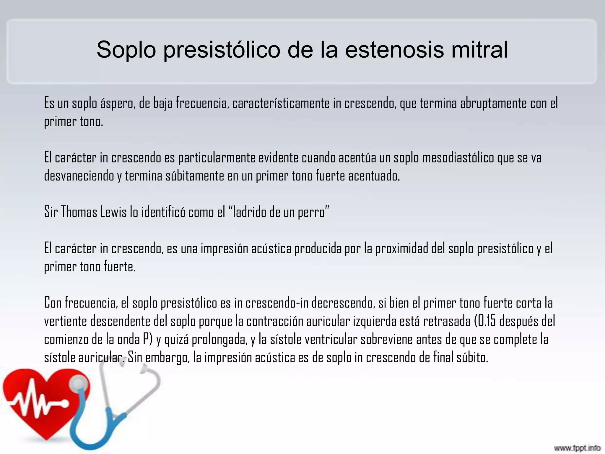 Soplo presistólico de la estenosis mitral
Es un soplo áspero, de baja frecuencia, característicamente in crescendo, que termina abruptamente con el
primer tono.
El carácter in crescendo es particularmente evidente cuando acentúa un soplo mesodiastólico que se va
desvaneciendo y termina súbitamente en un primer tono fuerte acentuado.
Sir Thomas Lewis lo identificó como el “ladrido de un perro”

El carácter in crescendo, es una impresión acústica producida por la proximidad del soplo presistólico y el
primer tono fuerte.
Con frecuencia, el soplo presistólico es in crescendo-in decrescendo, si bien el primer tono fuerte corta la
vertiente descendente del soplo porque la contracción auricular izquierda está retrasada (0.15 después del
comienzo de la onda P) y quizá prolongada, y la sístole ventricular sobreviene antes de que se complete la
sístole auricular. Sin embargo, la impresión acústica es de soplo in crescendo de final súbito.

 
