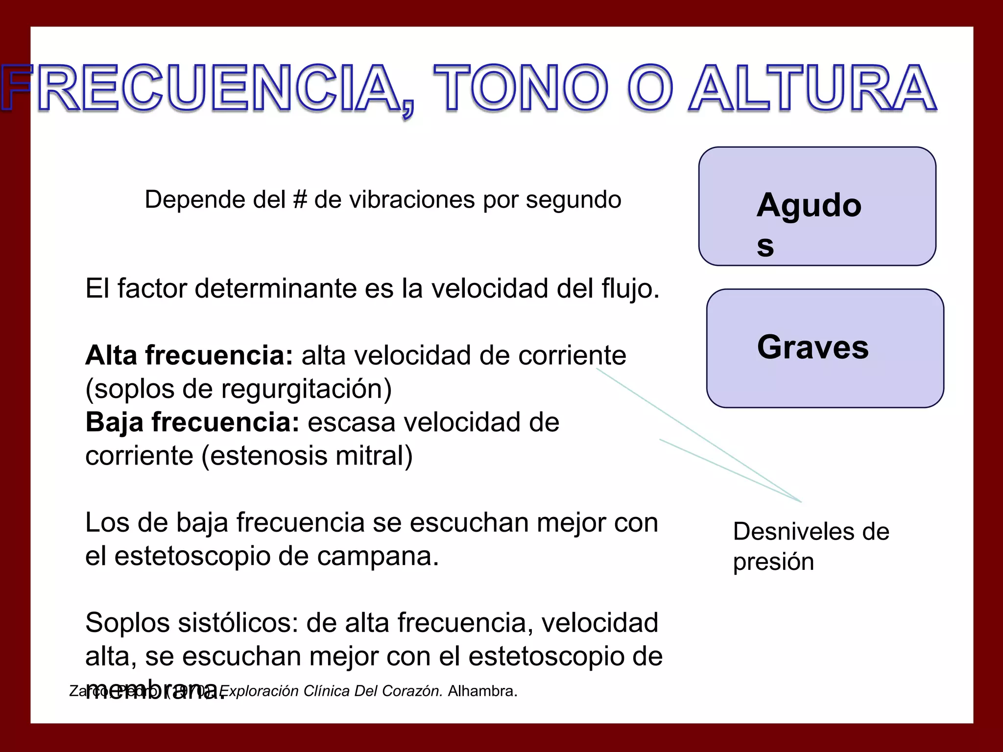 Depende del # de vibraciones por segundo

Agudo
s

El factor determinante es la velocidad del flujo.
Alta frecuencia: alta velocidad de corriente
(soplos de regurgitación)
Baja frecuencia: escasa velocidad de
corriente (estenosis mitral)
Los de baja frecuencia se escuchan mejor con
el estetoscopio de campana.
Soplos sistólicos: de alta frecuencia, velocidad
alta, se escuchan mejor con el estetoscopio de
Zarco, Pedro. (1970). Exploración Clínica Del Corazón. Alhambra.
membrana.

Graves

Desniveles de
presión

 