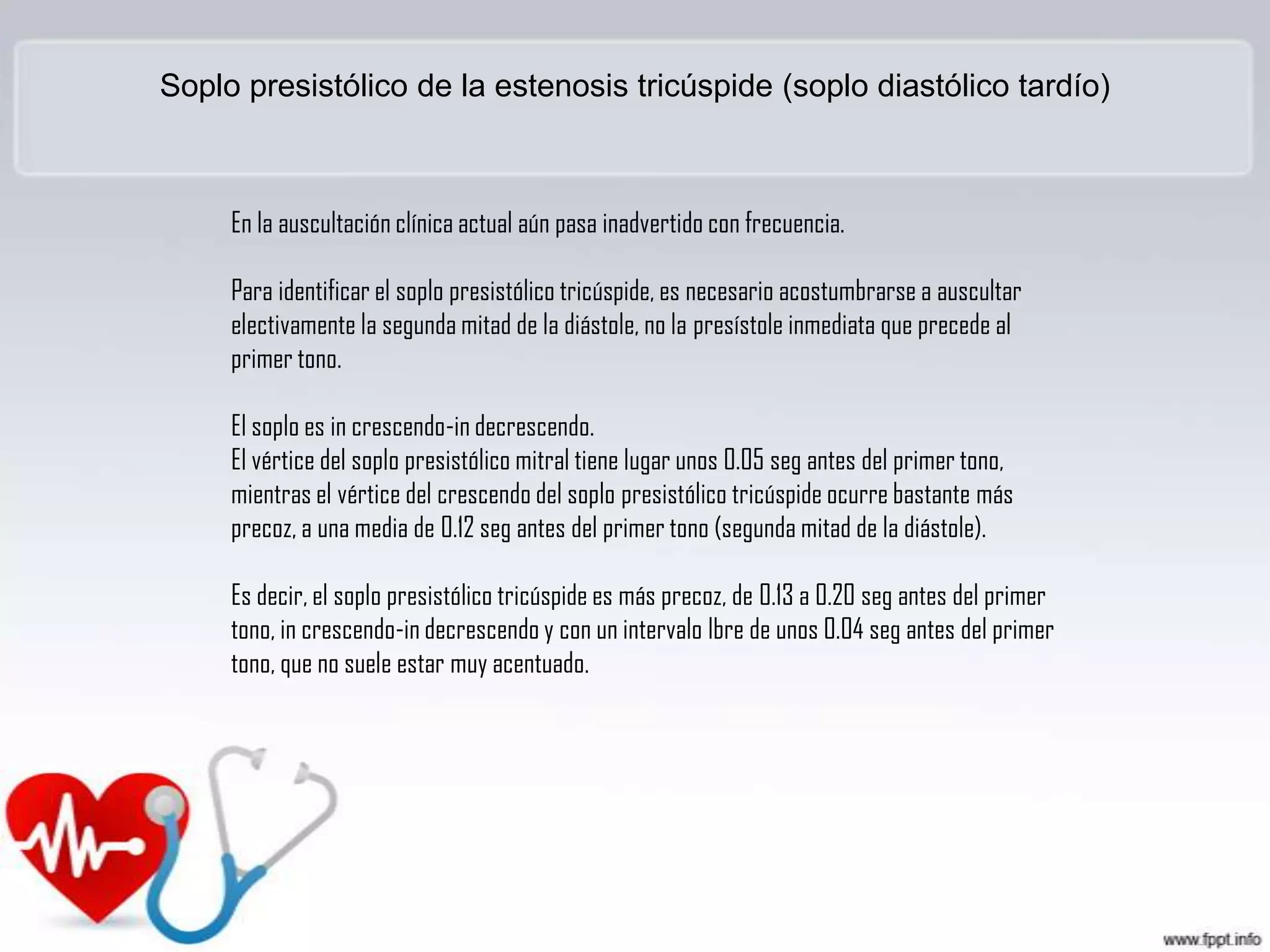 Soplo presistólico de la estenosis tricúspide (soplo diastólico tardío)

En la auscultación clínica actual aún pasa inadvertido con frecuencia.
Para identificar el soplo presistólico tricúspide, es necesario acostumbrarse a auscultar
electivamente la segunda mitad de la diástole, no la presístole inmediata que precede al
primer tono.
El soplo es in crescendo-in decrescendo.
El vértice del soplo presistólico mitral tiene lugar unos 0.05 seg antes del primer tono,
mientras el vértice del crescendo del soplo presistólico tricúspide ocurre bastante más
precoz, a una media de 0.12 seg antes del primer tono (segunda mitad de la diástole).
Es decir, el soplo presistólico tricúspide es más precoz, de 0.13 a 0.20 seg antes del primer
tono, in crescendo-in decrescendo y con un intervalo lbre de unos 0.04 seg antes del primer
tono, que no suele estar muy acentuado.

 