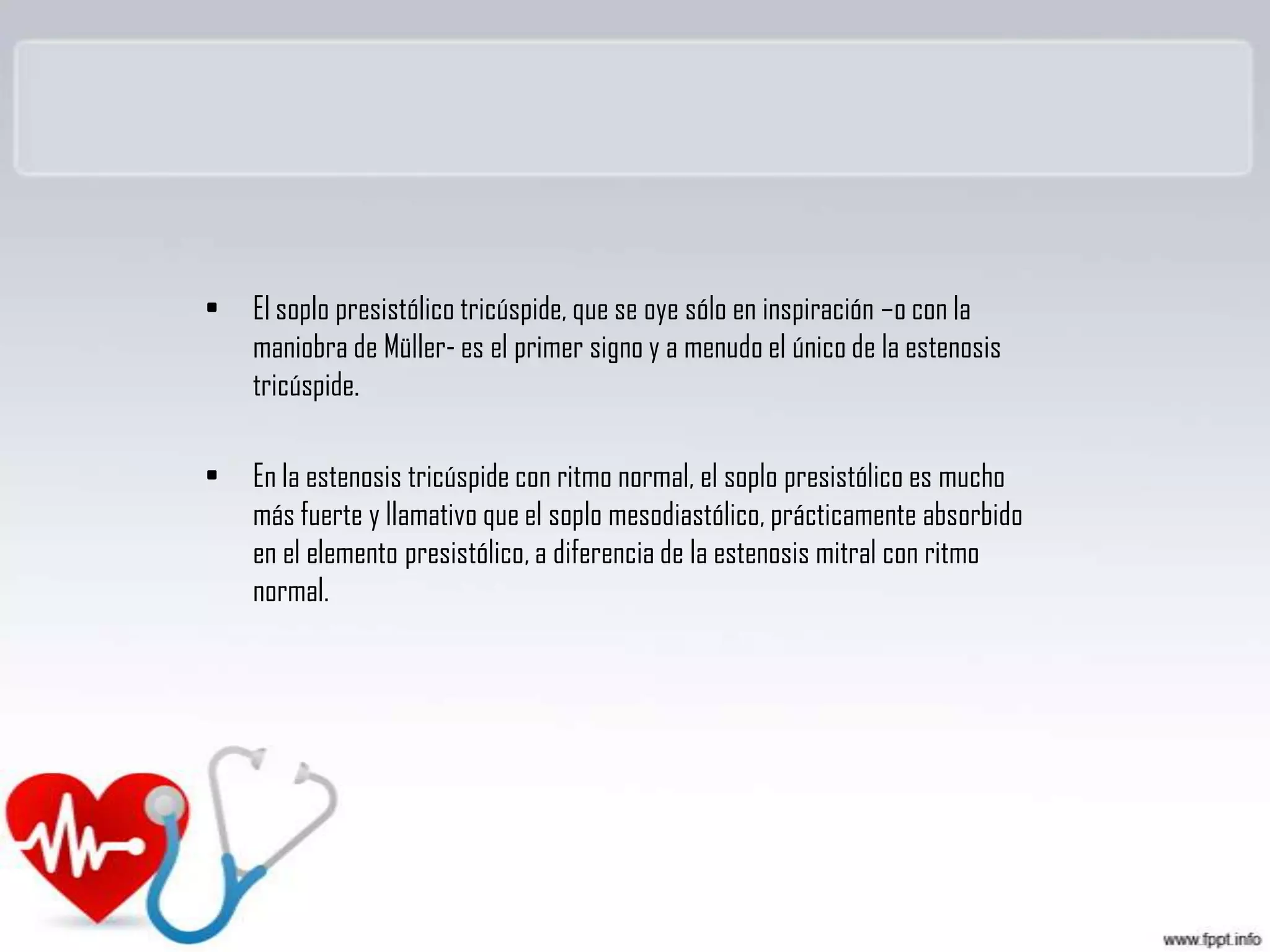 •

El soplo presistólico tricúspide, que se oye sólo en inspiración –o con la
maniobra de Müller- es el primer signo y a menudo el único de la estenosis
tricúspide.

•

En la estenosis tricúspide con ritmo normal, el soplo presistólico es mucho
más fuerte y llamativo que el soplo mesodiastólico, prácticamente absorbido
en el elemento presistólico, a diferencia de la estenosis mitral con ritmo
normal.

 