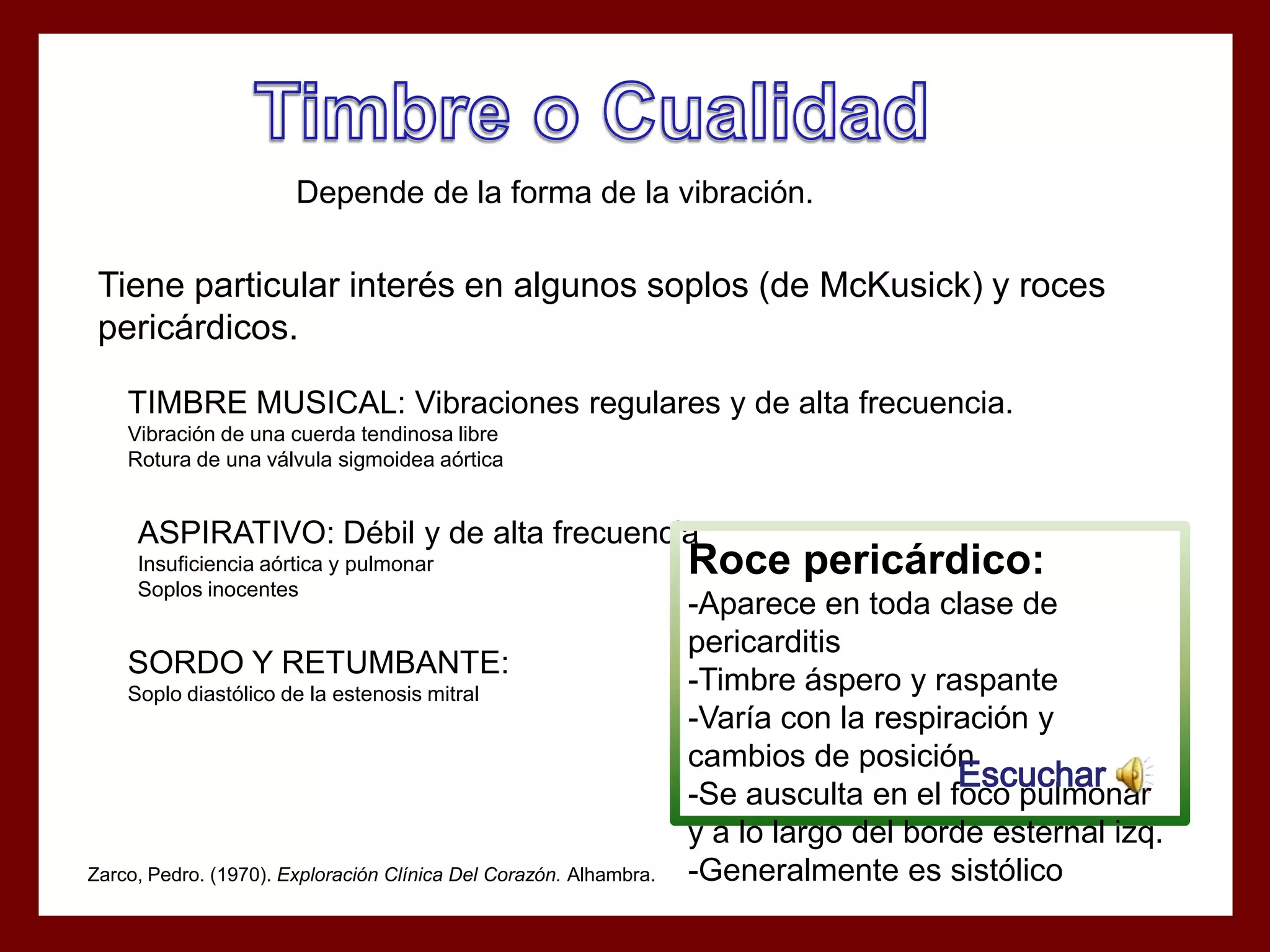 Depende de la forma de la vibración.

Tiene particular interés en algunos soplos (de McKusick) y roces
pericárdicos.
TIMBRE MUSICAL: Vibraciones regulares y de alta frecuencia.
Vibración de una cuerda tendinosa libre
Rotura de una válvula sigmoidea aórtica

ASPIRATIVO: Débil y de alta frecuencia
Insuficiencia aórtica y pulmonar
Soplos inocentes

SORDO Y RETUMBANTE:
Soplo diastólico de la estenosis mitral

Zarco, Pedro. (1970). Exploración Clínica Del Corazón. Alhambra.

Roce pericárdico:
-Aparece en toda clase de
pericarditis
-Timbre áspero y raspante
-Varía con la respiración y
cambios de posición
Escuchar
-Se ausculta en el foco pulmonar
y a lo largo del borde esternal izq.
-Generalmente es sistólico

 