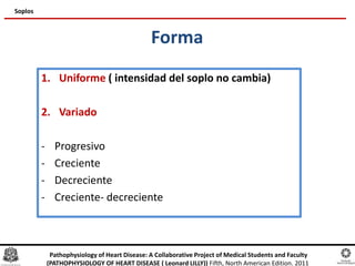 Forma
1. Uniforme ( intensidad del soplo no cambia)
2. Variado
- Progresivo
- Creciente
- Decreciente
- Creciente- decreciente
Soplos
Pathophysiology of Heart Disease: A Collaborative Project of Medical Students and Faculty
(PATHOPHYSIOLOGY OF HEART DISEASE ( Leonard LILLY)) Fifth, North American Edition. 2011
 