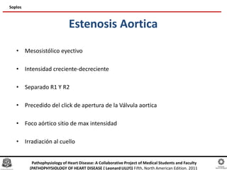 Estenosis Aortica
• Mesosistólico eyectivo
• Intensidad creciente-decreciente
• Separado R1 Y R2
• Precedido del click de apertura de la Válvula aortica
• Foco aórtico sitio de max intensidad
• Irradiación al cuello
Soplos
Pathophysiology of Heart Disease: A Collaborative Project of Medical Students and Faculty
(PATHOPHYSIOLOGY OF HEART DISEASE ( Leonard LILLY)) Fifth, North American Edition. 2011
 
