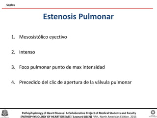 Estenosis Pulmonar
1. Mesosistólico eyectivo
2. Intenso
3. Foco pulmonar punto de max intensidad
4. Precedido del clic de apertura de la válvula pulmonar
Soplos
Pathophysiology of Heart Disease: A Collaborative Project of Medical Students and Faculty
(PATHOPHYSIOLOGY OF HEART DISEASE ( Leonard LILLY)) Fifth, North American Edition. 2011
 