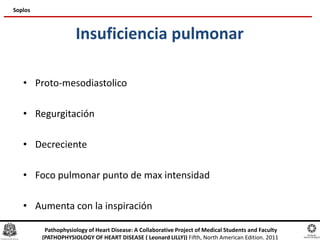 Insuficiencia pulmonar
• Proto-mesodiastolico
• Regurgitación
• Decreciente
• Foco pulmonar punto de max intensidad
• Aumenta con la inspiración
Soplos
Pathophysiology of Heart Disease: A Collaborative Project of Medical Students and Faculty
(PATHOPHYSIOLOGY OF HEART DISEASE ( Leonard LILLY)) Fifth, North American Edition. 2011
 