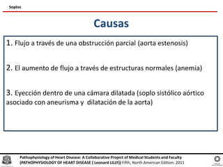 Causas
1. Flujo a través de una obstrucción parcial (aorta estenosis)
2. El aumento de flujo a través de estructuras normales (anemia)
3. Eyección dentro de una cámara dilatada (soplo sistólico aórtico
asociado con aneurisma y dilatación de la aorta)
Soplos
Pathophysiology of Heart Disease: A Collaborative Project of Medical Students and Faculty
(PATHOPHYSIOLOGY OF HEART DISEASE ( Leonard LILLY)) Fifth, North American Edition. 2011
 