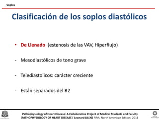 Clasificación de los soplos diastólicos
• De Llenado (estenosis de las VAV, Hiperflujo)
- Mesodiastólicos de tono grave
- Telediastolicos: carácter creciente
- Están separados del R2
Soplos
Pathophysiology of Heart Disease: A Collaborative Project of Medical Students and Faculty
(PATHOPHYSIOLOGY OF HEART DISEASE ( Leonard LILLY)) Fifth, North American Edition. 2011
 