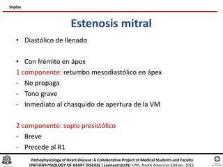Estenosis mitral
• Diastólico de llenado
• Con frémito en ápex
1 componente: retumbo mesodiastólico en ápex
- No propaga
- Tono grave
- Inmediato al chasquido de apertura de la VM
2 componente: soplo presistólico
- Breve
- Precede al R1
Soplos
Pathophysiology of Heart Disease: A Collaborative Project of Medical Students and Faculty
(PATHOPHYSIOLOGY OF HEART DISEASE ( Leonard LILLY)) Fifth, North American Edition. 2011
 