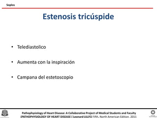 Estenosis tricúspide
• Telediastolico
• Aumenta con la inspiración
• Campana del estetoscopio
Soplos
Pathophysiology of Heart Disease: A Collaborative Project of Medical Students and Faculty
(PATHOPHYSIOLOGY OF HEART DISEASE ( Leonard LILLY)) Fifth, North American Edition. 2011
 