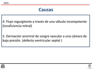 Causas
4. Flujo regurgitante a través de una válvula incompetente
(insuficiencia mitral)
5. Derivación anormal de sangre vascular a una cámara de
baja presión. (defecto ventricular septal )
Soplos
 